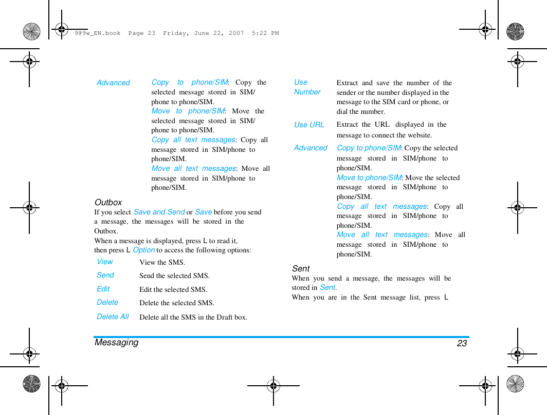 9@9w_EN.book  Page 23  Friday, June 22, 2007  5:22 PM  Advanced  Copy    to    phone/SIM:   Copy   the  selected  message  stored  in  SIM/  phone to phone/SIM.  Move   to   phone/SIM:   Move   the  selected  message  stored  in  SIM/  phone to phone/SIM.  Copy  all  text  messages:  Copy  all  message  stored  in  SIM/phone  to  phone/SIM.  Move  all  text  messages:  Move  all  message  stored  in  SIM/phone  to  phone/SIM.  Use  Number  Use URL   Advanced  Outbox  If you select Save and Send or Save before you send  a  message,  the  messages  will  be  stored  in  the  Outbox.  When a message is displayed, press L to read it,  then press L Option to access the following options:  View  Send  Edit  Delete  Delete All   Messaging  View the SMS.  Send the selected SMS.  Edit the selected SMS.  Delete the selected SMS.  Delete all the SMS in the Draft box.  Extract  and  save  the  number  of  the  sender or the number displayed in the  message to the SIM card or phone, or  dial the number.  Extract  the  URL   displayed  in  the  message to connect the website.  Copy to phone/SIM: Copy the selected  message   stored   in   SIM/phone   to  phone/SIM.  Move to phone/SIM: Move the selected  message   stored   in   SIM/phone   to  phone/SIM.  Copy   all   text   messages:   Copy   all  message   stored   in   SIM/phone   to  phone/SIM.  Move   all   text   messages:   Move   all  message   stored   in   SIM/phone   to  phone/SIM.  Sent  When  you  send  a  message,  the  messages  will  be  stored in Sent.  When  you  are  in  the  Sent  message  list,  press  L  23  