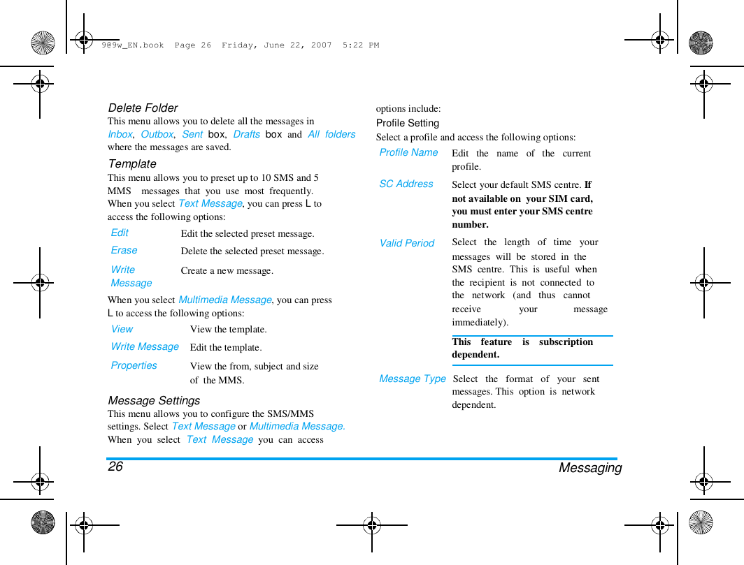 9@9w_EN.book  Page 26  Friday, June 22, 2007  5:22 PM  Delete Folder  This menu allows you to delete all the messages in  Inbox,  Outbox,  Sent  box,  Drafts  box  and  All  folders  where the messages are saved.  Template  This menu allows you to preset up to 10 SMS and 5  MMS    messages  that  you  use  most  frequently.  When you select Text Message, you can press L to  access the following options:  Edit  Erase  Write  Message  Edit the selected preset message.  Delete the selected preset message.  Create a new message.  options include:  Profile Setting  Select a profile and access the following options:  Profile Name   SC Address  Valid Period  When you select Multimedia Message, you can press  L to access the following options:  View  Write Message  Properties  View the template.  Edit the template.  View the from, subject and size  of  the MMS.  Edit   the   name   of   the   current  profile.  Select your default SMS centre. If  not available on  your SIM card,  you must enter your SMS centre  number.  Select   the   length   of   time   your  messages  will  be  stored  in  the  SMS  centre.  This  is  useful  when  the  recipient  is  not  connected  to  the   network   (and   thus   cannot  receive  immediately).  your  message  Message Settings  This menu allows you to configure the SMS/MMS  settings. Select Text Message or Multimedia Message.  When  you  select  Text  Message  you  can  access   26  This    feature    is    subscription  dependent.   Message Type   Select   the   format   of   your   sent  messages. This  option  is  network  dependent.  Messaging  