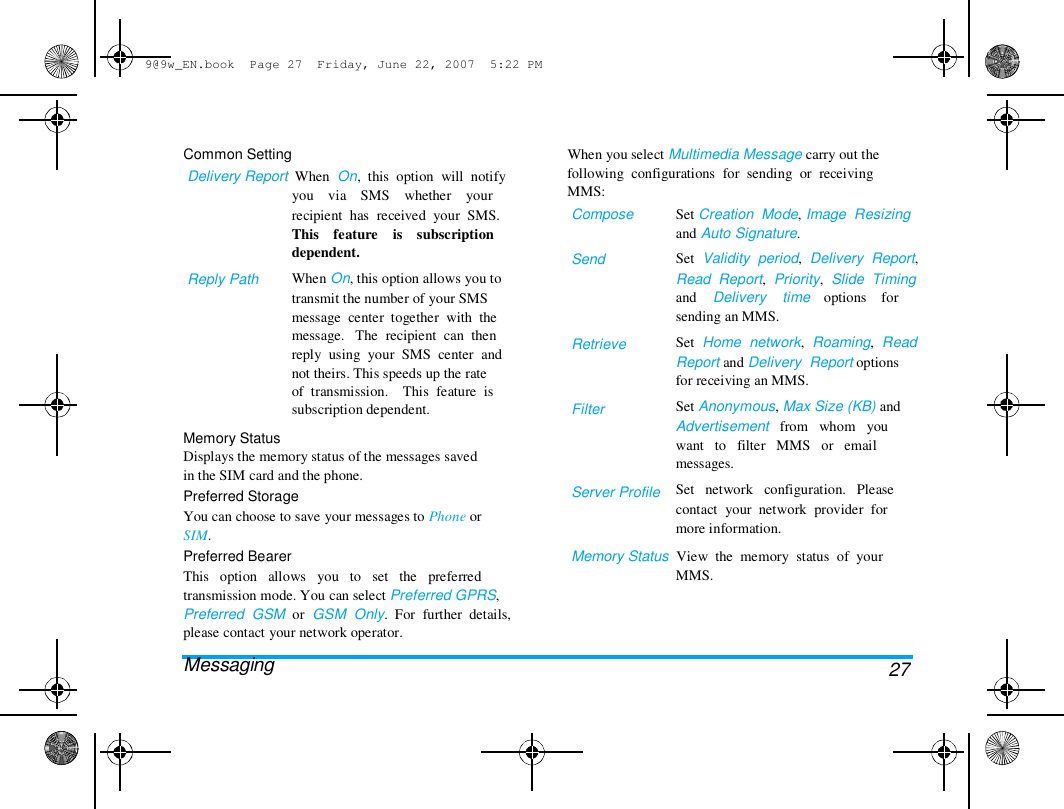 9@9w_EN.book  Page 27  Friday, June 22, 2007  5:22 PM  Common Setting  Delivery Report  When  On,  this  option  will  notify  you    via    SMS    whether    your  When you select Multimedia Message carry out the  following  configurations  for  sending  or  receiving  MMS:  Compose   Send  Set Creation  Mode, Image  Resizing  and Auto Signature.  Set  Validity  period,  Delivery  Report,  Read  Report,  Priority,  Slide  Timing  and    Delivery    time    options    for  sending an MMS.  Set  Home  network,  Roaming,  Read  Report and Delivery  Report options  for receiving an MMS.  Set Anonymous, Max Size (KB) and  Advertisement   from   whom   you  want   to   filter   MMS   or   email  messages.  Set   network   configuration.   Please  contact  your  network  provider  for  more information.  Reply Path  recipient  has  received  your  SMS.  This    feature    is    subscription  dependent.  When On, this option allows you to  transmit the number of your SMS  message  center  together  with  the  message.   The  recipient  can  then  reply  using  your  SMS  center  and  not theirs. This speeds up the rate  of  transmission.    This  feature  is  subscription dependent.  Retrieve  Filter  Memory Status  Displays the memory status of the messages saved  in the SIM card and the phone.  Preferred Storage  You can choose to save your messages to Phone or  SIM.  Preferred Bearer  This   option   allows   you   to   set   the   preferred  transmission mode. You can select Preferred GPRS,  Preferred  GSM  or  GSM  Only.  For  further  details,  please contact your network operator.  Messaging  Server Profile  Memory Status  View  the  memory  status  of  your  MMS.  27 
