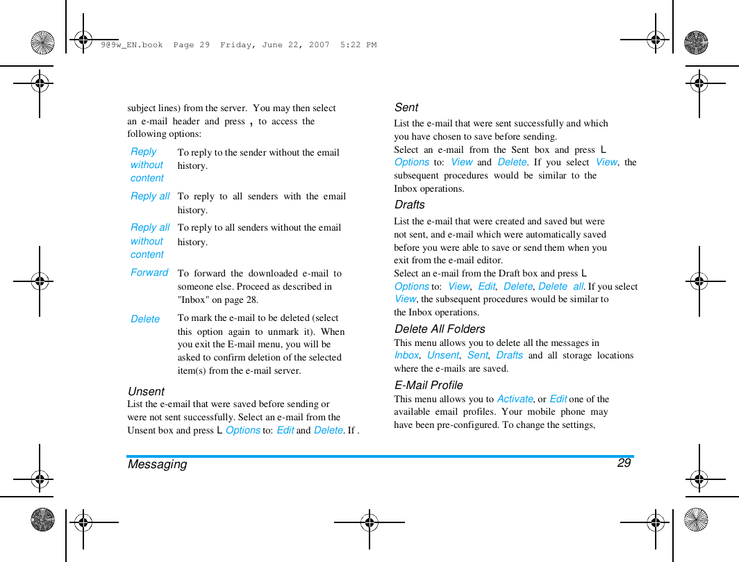 9@9w_EN.book  Page 29  Friday, June 22, 2007  5:22 PM  subject lines) from the server.  You may then select  an  e-mail  header  and  press ,  to  access  the  following options:  Reply  without  content  Reply all   Reply all  without  content  Forward  Delete  To reply to the sender without the email  history.   To  reply  to  all  senders  with  the  email  history.  To reply to all senders without the email  history.   To  forward  the  downloaded  e-mail  to  someone else. Proceed as described in  "Inbox" on page 28.  To mark the e-mail to be deleted (select  this  option  again  to  unmark  it).  When  you exit the E-mail menu, you will be  asked to confirm deletion of the selected  item(s) from the e-mail server.  Unsent  List the e-email that were saved before sending or  were not sent successfully. Select an e-mail from the  Unsent box and press L Options to: Edit and Delete. If .   Messaging  Sent  List the e-mail that were sent successfully and which  you have chosen to save before sending.  Select  an  e-mail  from  the  Sent  box  and  press  L  Options  to:  View  and  Delete.  If  you  select  View,  the  subsequent  procedures  would  be  similar  to  the  Inbox operations.  Drafts  List the e-mail that were created and saved but were  not sent, and e-mail which were automatically saved  before you were able to save or send them when you  exit from the e-mail editor.  Select an e-mail from the Draft box and press L  Options to:  View,  Edit,  Delete, Delete  all. If you select  View, the subsequent procedures would be similar to  the Inbox operations.  Delete All Folders  This menu allows you to delete all the messages in  Inbox,  Unsent,  Sent,  Drafts  and  all  storage  locations  where the e-mails are saved.  E-Mail Profile  This menu allows you to Activate, or Edit one of the  available  email  profiles.  Your  mobile  phone  may  have been pre-configured. To change the settings,   29  