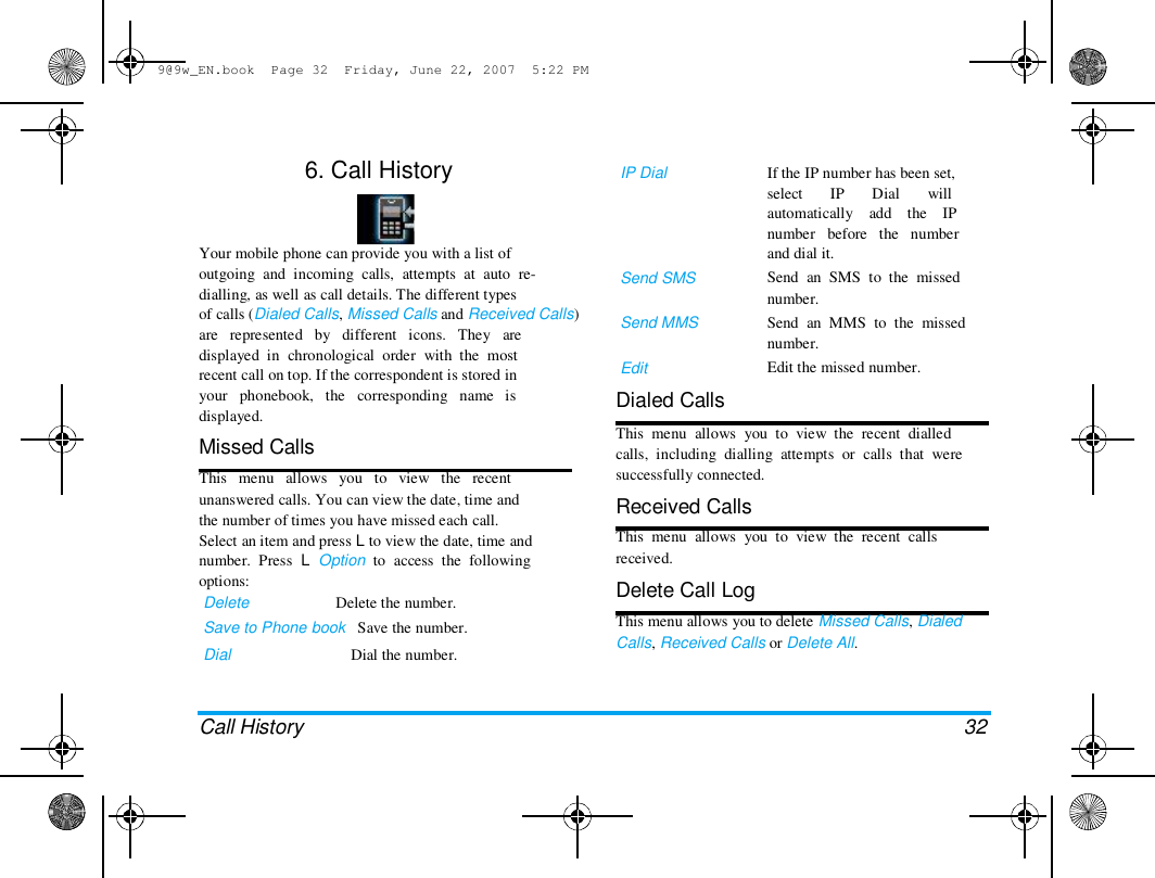 9@9w_EN.book  Page 32  Friday, June 22, 2007  5:22 PM  6. Call History  IP Dial  If the IP number has been set,  select       IP       Dial       will  automatically    add    the    IP  number   before   the   number  and dial it.  Send  an  SMS  to  the  missed  number.  Send  an  MMS  to  the  missed  number.  Edit the missed number.  Your mobile phone can provide you with a list of  outgoing  and  incoming  calls,  attempts  at  auto  re-  dialling, as well as call details. The different types  of calls (Dialed Calls, Missed Calls and Received Calls)  are   represented   by   different   icons.   They   are  displayed  in  chronological  order  with  the  most  recent call on top. If the correspondent is stored in  your   phonebook,   the   corresponding   name   is  displayed.  Missed Calls  This   menu   allows   you   to   view   the   recent  unanswered calls. You can view the date, time and  the number of times you have missed each call.  Select an item and press L to view the date, time and  number.  Press  L  Option  to  access  the  following  options:  Delete                      Delete the number.  Save to Phone book   Save the number.  Dial  Dial the number.  Send SMS   Send MMS   Edit  Dialed Calls  This  menu  allows  you  to  view  the  recent  dialled  calls,  including  dialling  attempts  or  calls  that  were  successfully connected.  Received Calls  This  menu  allows  you  to  view  the  recent  calls  received.  Delete Call Log  This menu allows you to delete Missed Calls, Dialed  Calls, Received Calls or Delete All.  Call History  32 