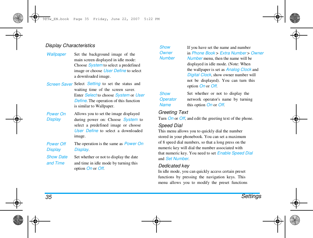9@9w_EN.book  Page 35  Friday, June 22, 2007  5:22 PM  Display Characteristics  Wallpaper  Screen Saver  Power On  Display  Power Off  Display  Show Date  and Time  Set  the  background  image  of  the  main screen displayed in idle mode:  Choose System to select a predefined  image or choose User Define to select  a downloaded image.  Select  Setting  to  set  the  status  and  waiting  time  of  the  screen  saver.  Enter Select to choose System or User  Define. The operation of this function  is similar to Wallpaper.  Allows you to set the image displayed  during  power  on:  Choose  System  to  select  a  predefined  image  or  choose  User  Define  to  select  a  downloaded  image.  The operation is the same as Power On  Display.  Set whether or not to display the date  and time in idle mode by turning this  option On or Off.  Show  Owner  Number  Show  Operator  Name  Greeting Text  If you have set the name and number  in Phone Book > Extra Number > Owner  Number menu, then the name will be  displayed in idle mode. (Note: When  the wallpaper is set as Analog Clock and  Digital Clock, show owner number will  not  be  displayed).  You  can  turn  this  option On or Off.  Set  whether  or  not  to  display  the  network  operator's  name  by  turning  this option On or Off.  35 Turn On or Off, and edit the greeting text of the phone.  Speed Dial  This menu allows you to quickly dial the number  stored in your phonebook. You can set a maximum  of 8 speed dial numbers, so that a long press on the  numeric key will dial the number associated with  that numeric key. You need to set Enable Speed Dial  and Set Number.  Dedicated key  In idle mode, you can quickly access certain preset  functions  by  pressing  the  navigation  keys.  This  menu  allows  you  to  modify  the  preset  functions   Settings  