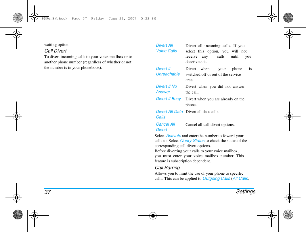 9@9w_EN.book  Page 37  Friday, June 22, 2007  5:22 PM  waiting option.  Call Divert  To divert incoming calls to your voice mailbox or to  another phone number (regardless of whether or not  the number is in your phonebook).  Divert All  Voice Calls   Divert  all  incoming  calls.  If  you  select   this   option,   you   will   not  receive    any  deactivate it.  Divert    when  calls   your  until   phone  you   is  Divert If  Unreachable   Divert If No  Answer  Divert If Busy  switched off or out of the service  area.  Divert  when  you  did  not  answer  the call.  Divert when you are already on the  phone.  Divert All Data   Divert all data calls.  Calls  Cancel All  Divert   Cancel all call divert options.  37 Select Activate and enter the number to foward your  calls to. Select Query Status to check the status of the  corresponding call divert options.  Before diverting your calls to your voice mailbox,  you  must  enter  your  voice  mailbox  number.  This  feature is subscription dependent.  Call Barring  Allows you to limit the use of your phone to specific  calls. This can be applied to Outgoing Calls (All Calls,   Settings  