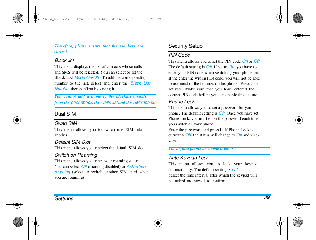 9@9w_EN.book  Page 39  Friday, June 22, 2007  5:22 PM  Therefore,  please  ensure  that  the  numbers  are  correct.  Black list  This menu displays the list of contacts whose calls  and SMS will be rejected. You can select to set the  Black List Mode On/Off.  To add the corresponding  number  to  the  list,  select  and  enter  the  Black  List  Number then confirm by saving it.  You  cannot  add  a  name  to  the  blacklist  directly  from the phonebook, the Calls list and the SMS Inbox.   Dual SIM  Swap SIM  This  menu  allows  you  to  switch  one  SIM  into  another.  Default SIM Slot  This menu allows you to select the default SIM slot.  Switch on Roaming  This menu allows you to set your roaming status.  You can select Off (roaming disabled) or Ask when  roaming  (select  to  switch  another  SIM  card  when  you are roaming)  Security Setup  PIN Code  This menu allows you to set the PIN code On or Off.  The default setting is Off. If set to On, you have to  enter your PIN code when switching your phone on.  If the enter the wrong PIN code, you will not be able  to use most of the features in this phone.  Press ,  to  activate.  Make  sure  that  you  have  entered  the  correct PIN code before you can enable this feature.  Phone Lock  This menu allows you to set a password for your  phone. The default setting is Off. Once you have set  Phone Lock, you must enter the password each time  you switch on your phone.  Enter the password and press L. If Phone Lock is  currently Off, the status will change to On and vice-  versa.  The default phone lock code is 0000.  Auto Keypad Lock  This   menu   allows   you   to   lock   your   keypad  automatically. The default setting is Off.  Select the time interval after which the keypad will  be locked and press L to confirm.   39  Settings  