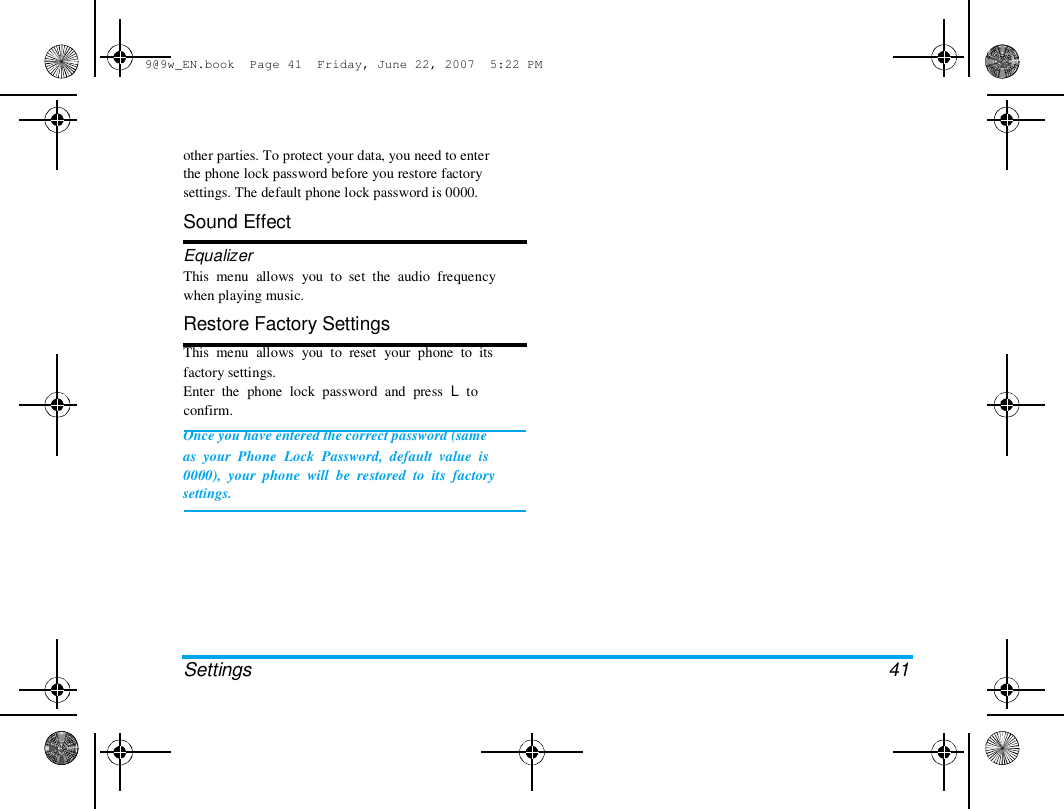 9@9w_EN.book  Page 41  Friday, June 22, 2007  5:22 PM  other parties. To protect your data, you need to enter  the phone lock password before you restore factory  settings. The default phone lock password is 0000.  Sound Effect  Equalizer  This  menu  allows  you  to  set  the  audio  frequency  when playing music.  Restore Factory Settings  This  menu  allows  you  to  reset  your  phone  to  its  factory settings.  Enter  the  phone  lock  password  and  press  L  to  confirm.  Once you have entered the correct password (same  as  your  Phone  Lock  Password,  default  value  is  0000),  your  phone  will  be  restored  to  its  factory  settings.  Settings  41 