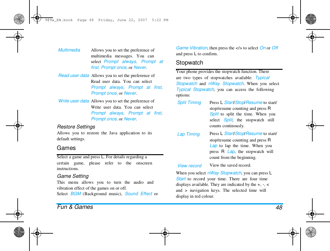 9@9w_EN.book  Page 48  Friday, June 22, 2007  5:22 PM  Multimedia  Allows you to set the preference of  multimedia   messages.   You   can  select  Prompt   always,   Prompt   at  first, Prompt once, or Never.  Read user data  Allows you to set the preference of  Read  user  data.  You  can  select  Prompt   always,   Prompt   at   first,  Prompt once, or Never.  Write user data  Allows you to set the preference of  Write  user  data.  You  can  select  Prompt   always,   Prompt   at   first,  Prompt once, or Never.  Restore Settings  Allows  you  to  restore  the  Java  application  to  its  default settings.  Games  Select a game and press L. For details regarding a  certain    game,    please    refer    to    the    onscreen  instructions.  Game Setting  This   menu   allows   you   to   turn   the   audio   and  vibration effect of the games on or off.  Select  BGM  (Background  music),  Sound  Effect  or   Fun &amp; Games  Game Vibration, then press the </> to select On or Off  and press L to confirm.  Stopwatch  Your phone provides the stopwatch function. There  are  two  types  of  stopwatches  available:  Typical  Stopwatch  and  nWay  Stopwatch.  When  you  select  Typical  Stopwatch,  you  can  access  the  following  options:  Split Timing  Lap Timing  View record  Press L Start/Stop/Resume to start/  stop/resume counting and press R  Split  to  split  the  time.  When  you  select   Split,   the   stopwatch   still  counts continously.  Press L Start/Stop/Resume to start/  stop/resume counting and press R  Lap  to  lap  the  time.  When  you  press  R  Lap,  the  stopwatch  will  count from the beginning.  View the saved record.  When you select nWay Stopwatch, you can press L  Start  to  record  your  time.  There  are  four  time  displays available. They are indicated by the +, -, <  and  >  navigation  keys.  The  selected  time  will  display in red colour.   48 