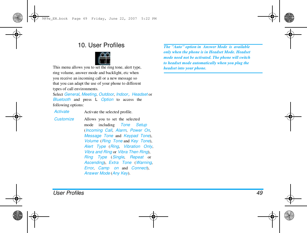 9@9w_EN.book  Page 49  Friday, June 22, 2007  5:22 PM  10. User Profiles  This menu allows you to set the ring tone, alert type,  ring volume, answer mode and backlight, etc when  you receive an incoming call or a new message so  that you can adapt the use of your phone to different  types of call environments.  Select General, Meeting, Outdoor, Indoor, Headset or  Bluetooth   and   press   L   Option   to   access   the  following options:  Activate  Customize  Activate the selected profile.  Allows  you  to  set  the  selected  mode     including     Tone     Setup  (Incoming  Call,  Alarm,  Power  On,  Message  Tone  and  Keypad  Tone),  Volume  (Ring  Tone and Key  Tone),  Alert   Type   (Ring,   Vibration   Only,  Vibra and Ring or Vibra Then Ring),  Ring    Type    (Single,    Repeat    or  Ascending),  Extra   Tone   (Warning,  Error,   Camp    on   and   Connect),  Answer Mode (Any Key).  The "Auto" option in  Answer Mode  is  available  only when the phone is in Headset Mode. Headset  mode need not be activated. The phone will switch  to headset mode automatically when you plug the  headset into your phone.  User Profiles  49 
