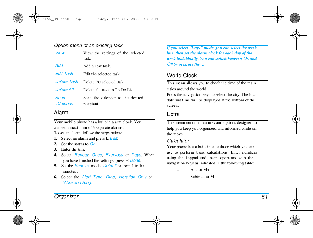 9@9w_EN.book  Page 51  Friday, June 22, 2007  5:22 PM  Option menu of an existing task  View   Add  Edit Task  Delete Task  Delete All  Send  vCalendar  Alarm  View  the  settings  of  the  selected  task.  Add a new task.  Edit the selected task.  Delete the selected task.  Delete all tasks in To Do List.  Send  the  calender  to  the  desired  recipient.  Your mobile phone has a built-in alarm clock. You  can set a maximum of 3 separate alarms.  To set an alarm, follow the steps below:  1.    Select an alarm and press L Edit.  2.    Set the status to On.  3.    Enter the time.  4.    Select  Repeat:  Once,  Everyday  or  Days.  When  you have finished the settings, press R Done.  5.    Set the Snooze  mode: Default or from 1 to 10  minutes .  6.    Select  the  Alert  Type:  Ring,  Vibration  Only  or  Vibra and Ring.   Organizer  If you select "Days" mode, you can select the week  line, then set the alarm clock for each day of the  week individually. You can switch between On and  Off by pressing the L.   World Clock  This menu allows you to check the time of the main  cities around the world.  Press the navigation keys to select the city. The local  date and time will be displayed at the bottom of the  screen.  Extra  This menu contains features and options designed to  help you keep you organized and informed while on  the move.  Calculator  Your phone has a built-in calculator which you can  use  to  perform  basic  calculations.  Enter  numbers  using  the  keypad  and  insert  operators  with  the  navigation keys as indicated in the following table:  + -  Add or M+  Subtract or M-  51 