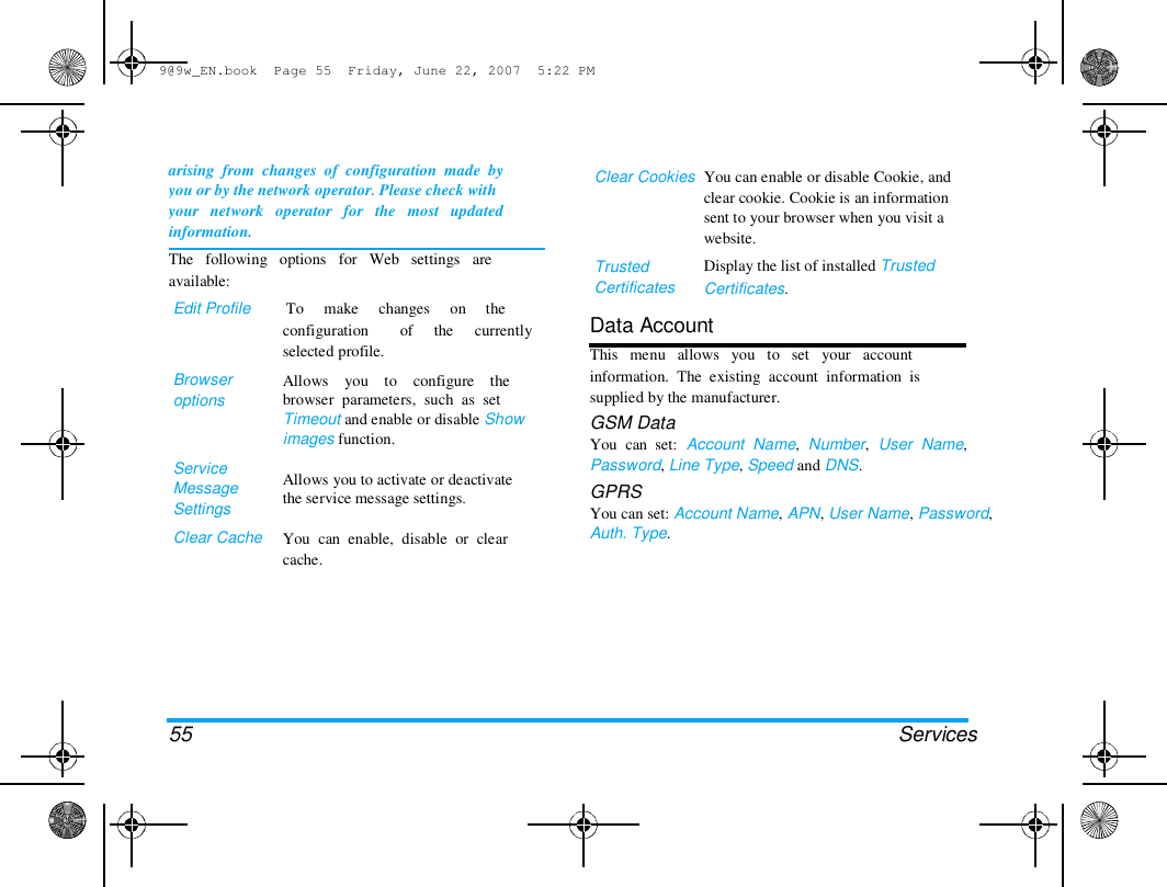 9@9w_EN.book  Page 55  Friday, June 22, 2007  5:22 PM  arising  from  changes  of  configuration  made  by  you or by the network operator. Please check with  your   network   operator   for   the   most   updated  information.  The   following   options   for   Web   settings   are  available:  Edit Profile         To     make     changes     on     the  configuration  of the  currently  selected profile.  Clear Cookies  Trusted  Certificates  You can enable or disable Cookie, and  clear cookie. Cookie is an information  sent to your browser when you visit a  website.  Display the list of installed Trusted  Certificates.  Browser  options  Service  Message  Settings  Clear Cache  Allows    you    to    configure    the  browser  parameters,  such  as  set  Timeout and enable or disable Show  images function.   Allows you to activate or deactivate  the service message settings.   You  can  enable,  disable  or  clear  cache.  Data Account  This   menu   allows   you   to   set   your   account  information.  The  existing  account  information  is  supplied by the manufacturer.  GSM Data  You  can  set:  Account  Name,  Number,  User  Name,  Password, Line Type, Speed and DNS.  GPRS  You can set: Account Name, APN, User Name, Password,  Auth. Type.  55 Services  