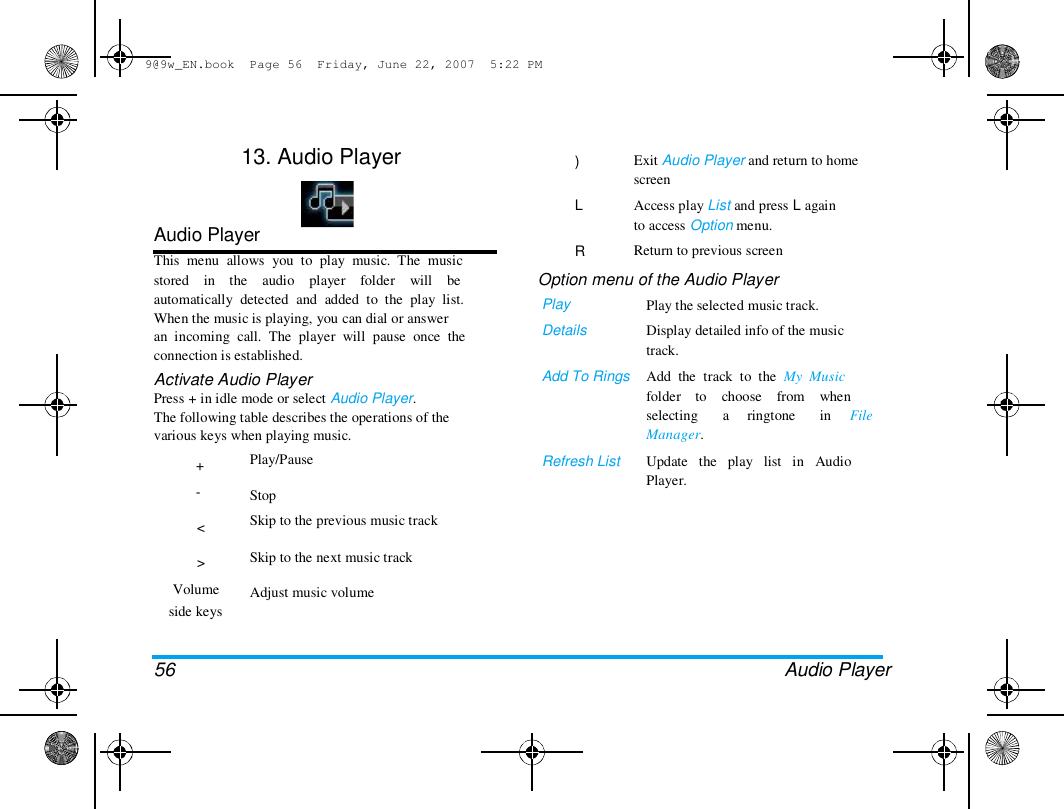 9@9w_EN.book  Page 56  Friday, June 22, 2007  5:22 PM  13. Audio Player  )   L   R  Audio Player  This  menu  allows  you  to  play  music.  The  music  stored    in    the    audio    player    folder    will    be  automatically  detected  and  added  to  the  play  list.  When the music is playing, you can dial or answer  an  incoming  call.  The  player  will  pause  once  the  connection is established.  Activate Audio Player  Press + in idle mode or select Audio Player.  The following table describes the operations of the  various keys when playing music.  +  -   <   >  Volume  side keys  Play/Pause   Stop  Skip to the previous music track   Skip to the next music track   Adjust music volume  Exit Audio Player and return to home  screen  Access play List and press L again  to access Option menu.  Return to previous screen  Option menu of the Audio Player  Play  Details   Add To Rings  Play the selected music track.  Display detailed info of the music  track.  Add  the  track  to  the  My  Music  folder    to    choose    from    when  selecting  Manager.  a ringtone  in  File  Refresh List  Update   the   play   list   in   Audio  Player.  56 Audio Player  