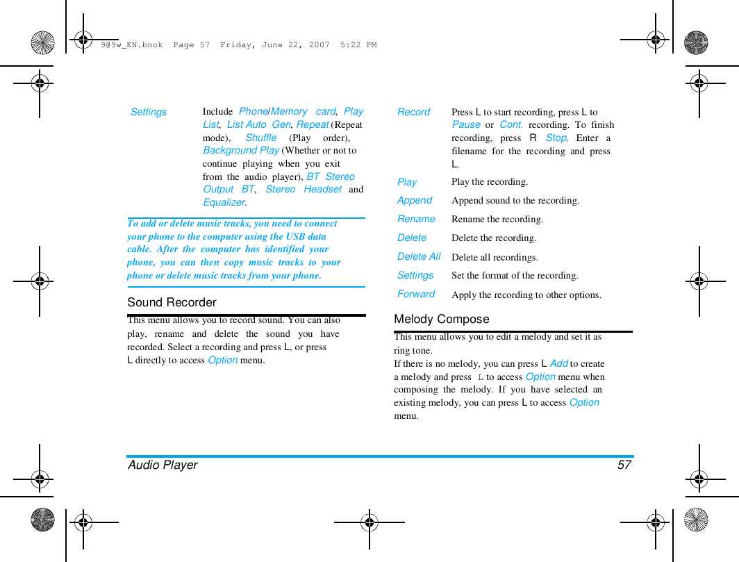 9@9w_EN.book  Page 57  Friday, June 22, 2007  5:22 PM  Settings   Include  Phone/Memory   card,  Play  List,  List Auto  Gen, Repeat (Repeat  mode),     Shuffle     (Play     order),  Record  Background Play (Whether or not to  continue  playing  when  you  exit  from  the  audio  player), BT  Stereo  Output   BT,   Stereo   Headset   and  Equalizer.   To add or delete music tracks, you need to connect  your phone to the computer using the USB data  cable.  After  the  computer  has  identified  your  phone,  you  can  then  copy  music  tracks  to  your  phone or delete music tracks from your phone.   Sound Recorder  This menu allows you to record sound. You can also  play,   rename   and   delete   the   sound   you   have  recorded. Select a recording and press L, or press  L directly to access Option menu.  Play  Append  Rename  Delete  Delete All  Settings  Forward  Press L to start recording, press L to  Pause  or  Cont.  recording.  To  finish  recording,   press   R   Stop.   Enter   a  filename  for  the  recording  and  press  L.  Play the recording.  Append sound to the recording.  Rename the recording.  Delete the recording.  Delete all recordings.  Set the format of the recording.  Apply the recording to other options.  Melody Compose  This menu allows you to edit a melody and set it as  ring tone.  If there is no melody, you can press L Add to create  a melody and press L to access Option menu when  composing  the  melody.  If  you  have  selected  an  existing melody, you can press L to access Option  menu.  Audio Player  57  