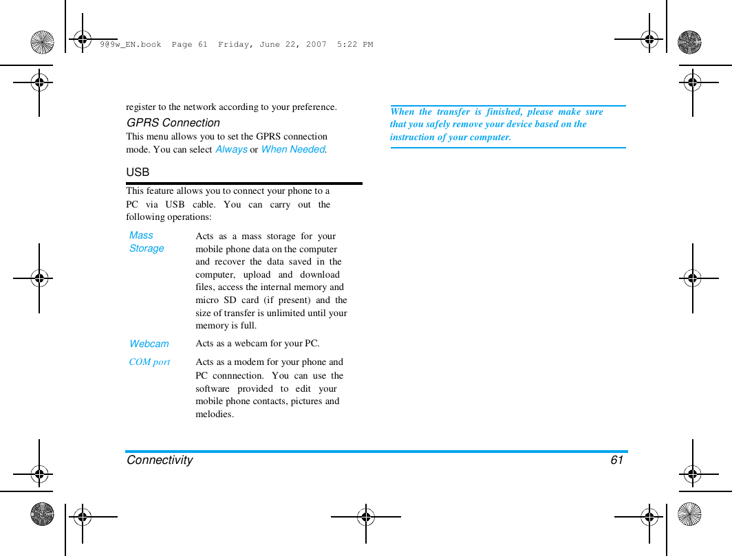 9@9w_EN.book  Page 61  Friday, June 22, 2007  5:22 PM  register to the network according to your preference.  GPRS Connection  This menu allows you to set the GPRS connection  mode. You can select Always or When Needed.   USB  This feature allows you to connect your phone to a  PC   via   USB   cable.   You   can   carry   out   the  following operations:  Mass  Storage  When  the  transfer  is  finished,  please  make  sure  that you safely remove your device based on the  instruction of your computer.  Webcam  COM port  Acts  as  a  mass  storage  for  your  mobile phone data on the computer  and  recover  the  data  saved  in  the  computer,   upload   and   download  files, access the internal memory and  micro  SD  card  (if  present)  and  the  size of transfer is unlimited until your  memory is full.  Acts as a webcam for your PC.  Acts as a modem for your phone and  PC  connnection.   You  can  use  the  software   provided   to   edit   your  mobile phone contacts, pictures and  melodies.  Connectivity  61  