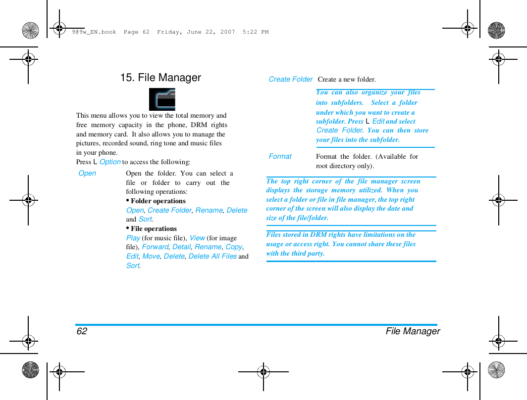 9@9w_EN.book  Page 62  Friday, June 22, 2007  5:22 PM  15. File Manager  Create Folder   Create a new folder.  You  can  also  organize  your  files  into  subfolders.    Select  a  folder  This menu allows you to view the total memory and  free  memory  capacity  in  the  phone,  DRM  rights  and memory card.  It also allows you to manage the  pictures, recorded sound, ring tone and music files  in your phone.  Press L Option to access the following:  Open  Open  the  folder.  You  can  select  a  file   or   folder   to   carry   out   the  following operations:  &bull; Folder operations  Open, Create Folder, Rename, Delete  and Sort.  &bull; File operations  Play (for music file), View (for image  file), Forward, Detail, Rename, Copy,  Edit, Move, Delete, Delete All Files and  Sort.  Format  under which you want to create a  subfolder. Press L Edit and select  Create  Folder.  You  can  then  store  your files into the subfolder.   Format  the  folder.  (Available  for  root directory only).  The  top  right  corner  of  the  file  manager  screen  displays  the  storage  memory  utilized.  When  you  select a folder or file in file manager, the top right  corner of the screen will also display the date and  size of the file/folder.   Files stored in DRM rights have limitations on the  usage or access right. You cannot share these files  with the third party.  62 File Manager  