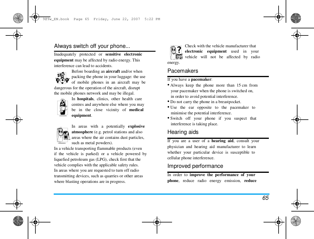 9@9w_EN.book  Page 65  Friday, June 22, 2007  5:22 PM  Always switch off your phone...  Inadequately   protected   or   sensitive   electronic  equipment may be affected by radio energy. This  interference can lead to accidents.  Before boarding an aircraft and/or when  packing the phone in your luggage: the use  of  mobile  phones  in  an  aircraft  may  be  dangerous for the operation of the aircraft, disrupt  the mobile phones network and may be illegal.  In  hospitals,  clinics,  other  health  care  centres and anywhere else where you may  be   in   the   close   vicinity   of   medical  equipment.   In   areas   with   a   potentially   explosive  atmosphere (e.g. petrol stations and also  areas where the air contains dust particles,  such as metal powders).  In a vehicle transporting flammable products (even  if  the  vehicle  is  parked)  or  a  vehicle  powered  by  liquefied petroleum gas (LPG), check first that the  vehicle complies with the applicable safety rules.  In areas where you are requested to turn off radio  transmitting devices, such as quarries or other areas  where blasting operations are in progress.  energy.  Check with the vehicle manufacturer that  electronic    equipment    used    in    your  vehicle   will   not   be   affected   by   radio   Pacemakers  If you have a pacemaker:  &bull; Always  keep  the  phone  more  than  15 cm  from  your pacemaker when the phone is switched on,  in order to avoid potential interference.  &bull; Do not carry the phone in a breastpocket.  &bull; Use   the   ear   opposite   to   the   pacemaker   to  minimise the potential interference.  &bull; Switch   off   your   phone   if   you   suspect   that  interference is taking place.  Hearing aids  If  you  are  a  user  of  a  hearing  aid,  consult  your  physician  and  hearing  aid  manufacturer  to  learn  whether  your  particular  device  is  susceptible  to  cellular phone interference.  Improved performance  In  order  to  improve  the  performance  of  your  phone,   reduce   radio   energy   emission,   reduce  65 