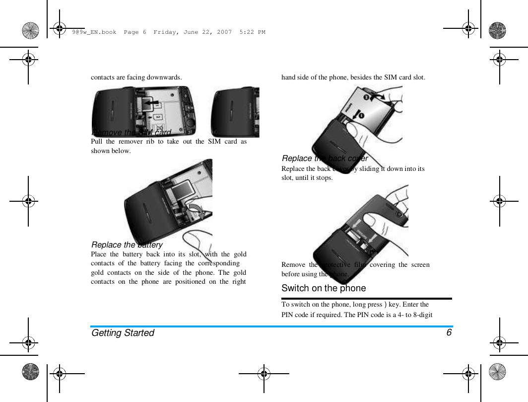 9@9w_EN.book  Page 6  Friday, June 22, 2007  5:22 PM  contacts are facing downwards.   hand side of the phone, besides the SIM card slot.  Remove the SIM card  Pull  the  remover  rib  to  take  out  the  SIM  card  as  shown below.  Replace the back cover  Replace the back cover by sliding it down into its  slot, until it stops.  Replace the battery  Place  the  battery  back  into  its  slot,  with  the  gold  contacts  of  the  battery  facing  the  corresponding  gold  contacts  on  the  side  of  the  phone.  The  gold  contacts  on  the  phone  are  positioned  on  the  right  Getting Started  Remove  the  protective  film  covering  the  screen  before using the phone.  Switch on the phone  To switch on the phone, long press ) key. Enter the  PIN code if required. The PIN code is a 4- to 8-digit   6 
