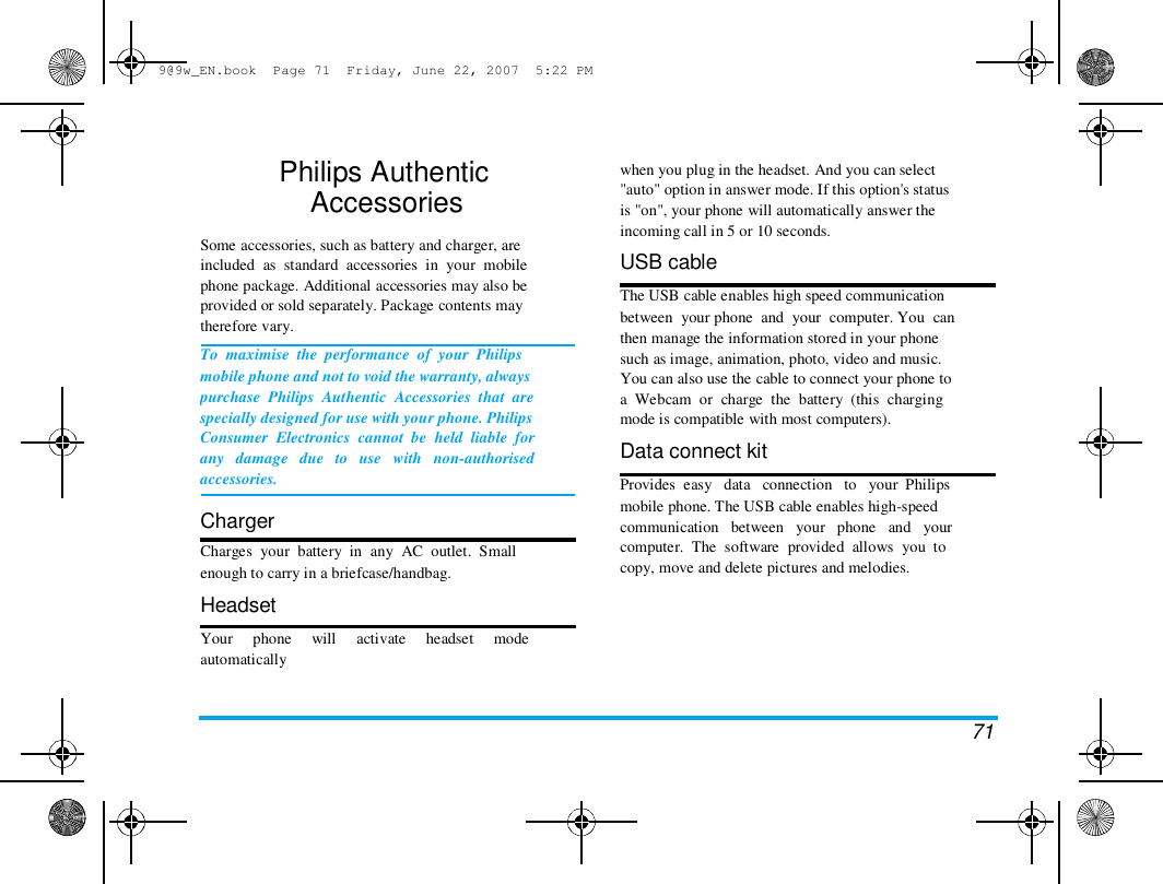 9@9w_EN.book  Page 71  Friday, June 22, 2007  5:22 PM  Philips Authentic  Accessories   Some accessories, such as battery and charger, are  included  as  standard  accessories  in  your  mobile  phone package. Additional accessories may also be  provided or sold separately. Package contents may  therefore vary.  To  maximise  the  performance  of  your  Philips  mobile phone and not to void the warranty, always  purchase  Philips  Authentic  Accessories  that  are  specially designed for use with your phone. Philips  Consumer  Electronics  cannot  be  held  liable  for  any   damage   due   to   use   with   non-authorised  accessories.   Charger  Charges  your  battery  in  any  AC  outlet.  Small  enough to carry in a briefcase/handbag.  Headset  Your     phone     will     activate     headset     mode  automatically  when you plug in the headset. And you can select  "auto" option in answer mode. If this option's status  is "on", your phone will automatically answer the  incoming call in 5 or 10 seconds.  USB cable  The USB cable enables high speed communication  between  your phone  and  your  computer. You  can  then manage the information stored in your phone  such as image, animation, photo, video and music.  You can also use the cable to connect your phone to  a  Webcam  or  charge  the  battery  (this  charging  mode is compatible with most computers).  Data connect kit  Provides  easy   data   connection   to   your  Philips  mobile phone. The USB cable enables high-speed  communication   between   your   phone   and   your  computer.  The  software  provided  allows  you  to  copy, move and delete pictures and melodies.  71 