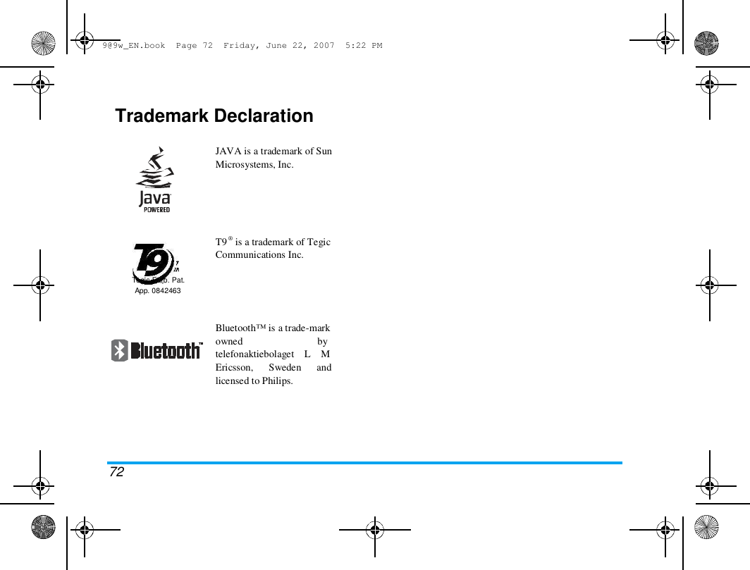 9@9w_EN.book  Page 72  Friday, June 22, 2007  5:22 PM  Trademark Declaration   JAVA is a trademark of Sun  Microsystems, Inc.  T9 &reg; is a trademark of Tegic  Communications Inc.  Tegic Euro. Pat.  App. 0842463  Bluetooth&trade; is a trade-mark  owned                             by  telefonaktiebolaget    L    M  Ericsson,      Sweden      and  licensed to Philips.  72 
