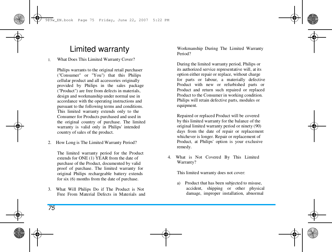 9@9w_EN.book  Page 75  Friday, June 22, 2007  5:22 PM  1.  Limited warranty  What Does This Limited Warranty Cover?   Philips warrants to the original retail purchaser  ("Consumer"   or   "You")   that   this   Philips  cellular product and all accessories originally  provided   by   Philips   in   the   sales   package  ("Product") are free from defects in materials,  design and workmanship under normal use in  accordance with the operating instructions and  pursuant to the following terms and conditions.  This  limited  warranty  extends  only  to  the  Consumer for Products purchased and used in  the  original  country  of  purchase.  The  limited  warranty  is  valid  only  in  Philips'  intended  country of sales of the product.  2.    How Long is The Limited Warranty Period?   The  limited  warranty  period  for  the  Product  extends for ONE (1) YEAR from the date of  purchase of the Product, documented by valid  proof  of  purchase.  The  limited  warranty  for  original  Philips  rechargeable  battery  extends  for six (6) months from the date of purchase.   3.    What  Will  Philips  Do  if  The  Product  is  Not  Free  From  Material  Defects  in  Materials  and   75  Workmanship  During  The  Limited  Warranty  Period?   During the limited warranty period, Philips or  its authorized service representative will, at its  option either repair or replace, without charge  for   parts   or   labour,   a   materially   defective  Product   with   new   or   refurbished   parts   or  Product  and  return  such  repaired  or  replaced  Product to the Consumer in working condition.  Philips will retain defective parts, modules or  equipment.   Repaired or replaced Product will be covered  by this limited warranty for the balance of the  original limited warranty period or ninety (90)  days  from  the  date  of  repair  or  replacement  whichever is longer. Repair or replacement of  Product,  at  Philips'  option  is  your  exclusive  remedy.   4.    What   is   Not   Covered   By   This   Limited  Warranty?   This limited warranty does not cover:   a)    Product that has been subjected to misuse,  accident,    shipping    or    other    physical  damage,  improper  installation,  abnormal  
