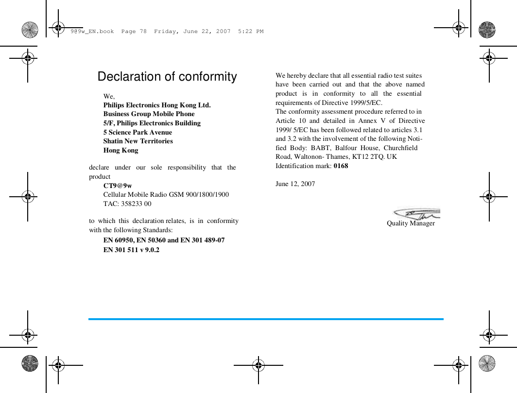  9@9w_EN.book  Page 78  Friday, June 22, 2007  5:22 PM  Declaration of conformity   We,  Philips Electronics Hong Kong Ltd.  Business Group Mobile Phone  5/F, Philips Electronics Building  5 Science Park Avenue  Shatin New Territories  Hong Kong   declare   under   our   sole   responsibility   that   the  product  CT9@9w  Cellular Mobile Radio GSM 900/1800/1900  TAC: 358233 00   to  which  this  declaration relates,  is  in  conformity  with the following Standards:  EN 60950, EN 50360 and EN 301 489-07  EN 301 511 v 9.0.2  We hereby declare that all essential radio test suites  have  been  carried  out  and  that  the  above  named  product   is   in   conformity   to   all   the   essential  requirements of Directive 1999/5/EC.  The conformity assessment procedure referred to in  Article  10  and  detailed  in  Annex  V  of  Directive  1999/ 5/EC has been followed related to articles 3.1  and 3.2 with the involvement of the following Noti-  fied  Body:  BABT,  Balfour  House,  Churchfield  Road, Waltonon- Thames, KT12 2TQ. UK  Identification mark: 0168   June 12, 2007  Quality Manager  