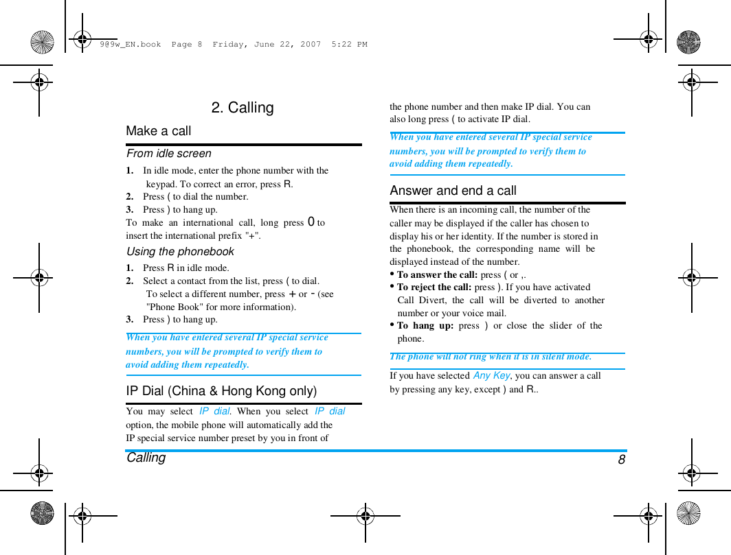 9@9w_EN.book  Page 8  Friday, June 22, 2007  5:22 PM  2. Calling  Make a call  From idle screen  1.    In idle mode, enter the phone number with the  keypad. To correct an error, press R.  2.    Press ( to dial the number.  3.    Press ) to hang up.  To  make  an  international  call,  long  press 0 to  insert the international prefix "+".  Using the phonebook  1.    Press R in idle mode.  2.    Select a contact from the list, press ( to dial.  To select a different number, press + or - (see  "Phone Book" for more information).  3.    Press ) to hang up.  When you have entered several IP special service  numbers, you will be prompted to verify them to  avoid adding them repeatedly.   IP Dial (China &amp; Hong Kong only)  You  may  select  IP  dial.  When  you  select  IP  dial  option, the mobile phone will automatically add the  IP special service number preset by you in front of  Calling  the phone number and then make IP dial. You can  also long press ( to activate IP dial.  When you have entered several IP special service  numbers, you will be prompted to verify them to  avoid adding them repeatedly.   Answer and end a call  When there is an incoming call, the number of the  caller may be displayed if the caller has chosen to  display his or her identity. If the number is stored in  the  phonebook,  the  corresponding  name  will  be  displayed instead of the number.  &bull; To answer the call: press ( or ,.  &bull; To reject the call: press ). If you have activated  Call  Divert,  the  call  will  be  diverted  to  another  number or your voice mail.  &bull; To  hang  up:  press  )  or  close  the  slider  of  the  phone.  The phone will not ring when it is in silent mode.  If you have selected Any Key, you can answer a call  by pressing any key, except ) and R..  8 