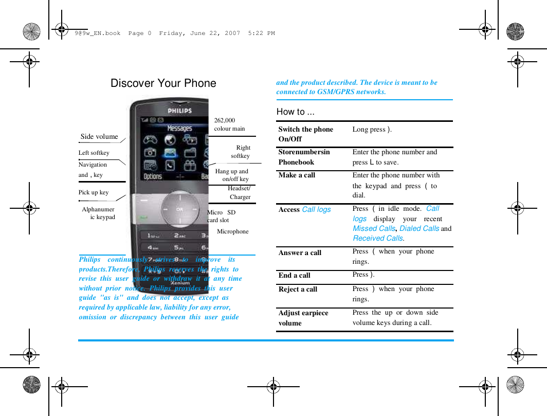 9@9w_EN.book  Page 0  Friday, June 22, 2007  5:22 PM  Discover Your Phone    262,000  Side volume   Left softkey  Navigation  and , key   Pick up key   Alphanumer  ic keypad  +  -  colour main   Right  softkey   Hang up and  on/off key  Headset/  Charger   Micro   SD  card slot  Microphone  and the product described. The device is meant to be  connected to GSM/GPRS networks.   How to ...  Switch the phone  On/Off  Storenumbersin  Phonebook  Make a call  Access Call logs  Long press ).   Enter the phone number and  press L to save.  Enter the phone number with  the  keypad  and  press  (  to  dial.  Press  (  in  idle  mode.  Call  logs    display    your    recent  Missed Calls, Dialed Calls and  Received Calls.  Press  (  when  your  phone  rings.  Press ).  Press  )  when  your  phone  rings.  Press  the  up  or  down  side  volume keys during a call.  Philips    continuously    strives    to    improve    its  products.Therefore,  Philips  reserves  the  rights  to  revise  this  user  guide  or  withdraw  it  at  any  time  without  prior  notice.  Philips  provides  this  user  guide  "as  is"  and  does  not  accept,  except  as  required by applicable law, liability for any error,  omission  or  discrepancy  between  this  user  guide  Answer a call   End a call  Reject a call   Adjust earpiece  volume  