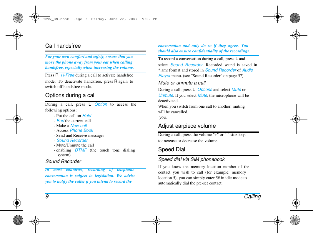 9@9w_EN.book  Page 9  Friday, June 22, 2007  5:22 PM  Call handsfree   For your own comfort and safety, ensure that you  move the phone away from your ear when calling  handsfree, especially when increasing the volume.  Press R  H-Free during a call to activate handsfree  mode.  To  deactivate  handsfree,  press R again  to  switch off handsfree mode.  Options during a call  During   a   call,   press   L   Option   to   access   the  following options:  - Put the call on Hold  - End the current call  - Make a New call  - Access Phone Book  - Send and Receive messages  - Sound Recorder  - Mute/Unmute the call  - enabling   DTMF   (the   touch   tone   dialing  system)  Sound Recorder  In    most    countries,    recording    of    telephone  conversation  is  subject  to  legislation.  We  advise  you to notify the caller if you intend to record the   9  conversation  and  only  do  so  if  they  agree.  You  should also ensure confidentiality of the recordings.  To record a conversation during a call, press L and  select  Sound  Recorder.  Recorded  sound  is  saved  in  *.amr format and stored in Sound Recorder of Audio  Player menu. (see "Sound Recorder" on page 57).  Mute or unmute a call  During a call, press L  Options and select Mute or  Unmute. If you select Mute, the microphone will be  deactivated.  When you switch from one call to another, muting  will be cancelled.  you.  Adjust earpiece volume  During a call, press the volume "+" or "-" side keys  to increase or decrease the volume.  Speed Dial  Speed dial via SIM phonebook  If  you  know  the  memory  location  number  of  the  contact  you  wish  to  call  (for  example:  memory  location 5), you can simply enter 5# in idle mode to  automatically dial the pre-set contact.   Calling  