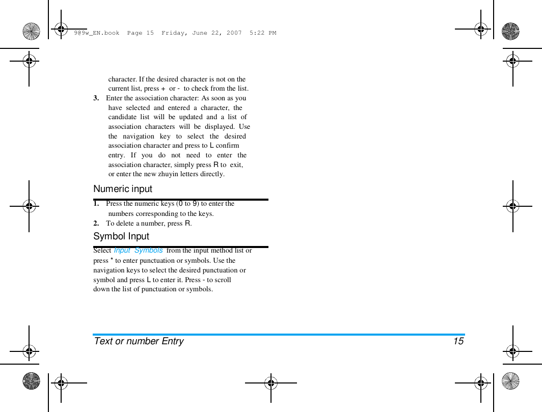 9@9w_EN.book  Page 15  Friday, June 22, 2007  5:22 PM  character. If the desired character is not on the  current list, press +  or -  to check from the list.  3.    Enter the association character: As soon as you  have  selected  and  entered  a  character,  the  candidate  list  will  be  updated  and  a  list  of  association  characters  will  be  displayed.  Use  the   navigation   key   to   select   the   desired  association character and press to L confirm  entry.   If   you   do   not   need   to   enter   the  association character, simply press R to  exit,  or enter the new zhuyin letters directly.  Numeric input  1.    Press the numeric keys (0 to 9) to enter the  numbers corresponding to the keys.  2.    To delete a number, press R.  Symbol Input  Select Input  Symbols  from the input method list or  press * to enter punctuation or symbols. Use the  navigation keys to select the desired punctuation or  symbol and press L to enter it. Press - to scroll  down the list of punctuation or symbols.  Text or number Entry  15 