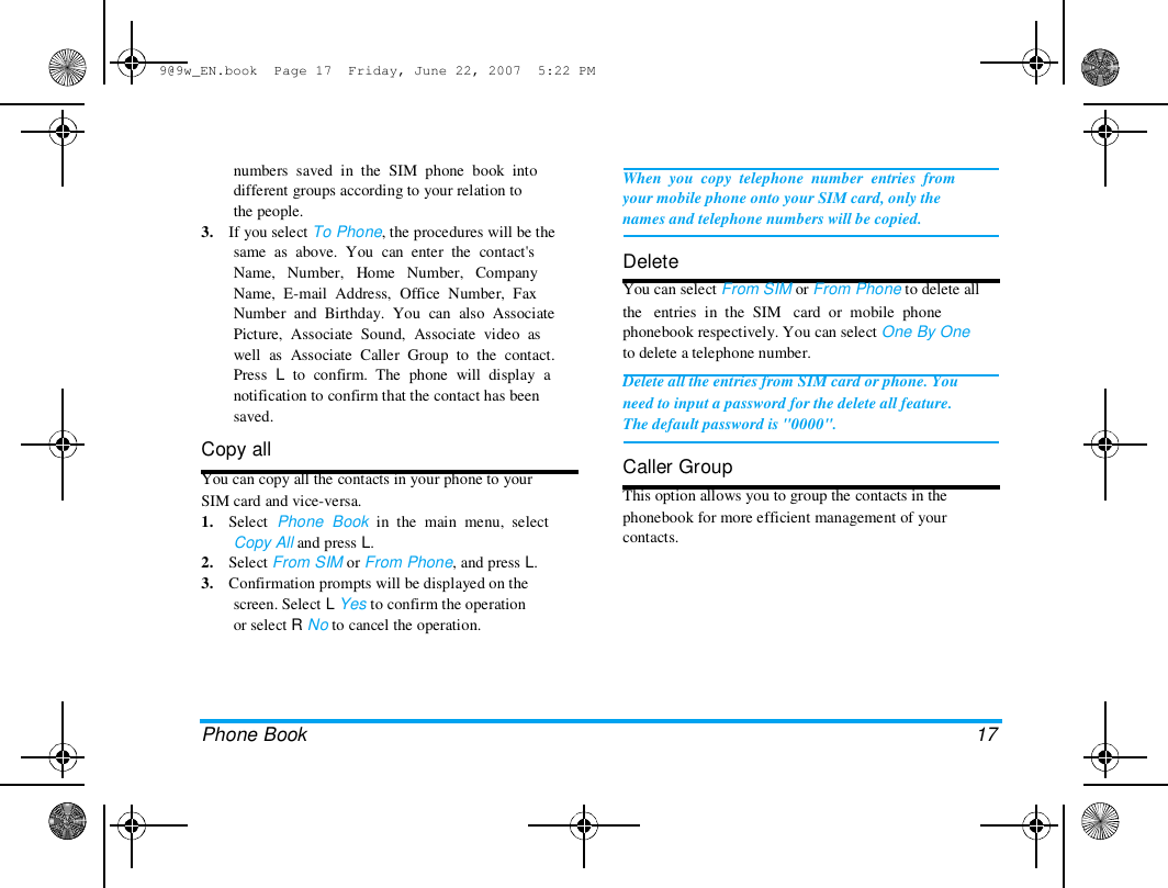 9@9w_EN.book  Page 17  Friday, June 22, 2007  5:22 PM  numbers  saved  in  the  SIM  phone  book  into  different groups according to your relation to  the people.  3.    If you select To Phone, the procedures will be the  same  as  above.  You  can  enter  the  contact's  Name,   Number,   Home   Number,   Company  Name,  E-mail  Address,  Office  Number,  Fax  Number  and  Birthday.  You  can  also  Associate  Picture,  Associate  Sound,  Associate  video  as  well  as  Associate  Caller  Group  to  the  contact.  Press  L  to  confirm.  The  phone  will  display  a  notification to confirm that the contact has been  saved.  Copy all  You can copy all the contacts in your phone to your  SIM card and vice-versa.  1.    Select  Phone  Book  in  the  main  menu,  select  Copy All and press L.  2.    Select From SIM or From Phone, and press L.  3.    Confirmation prompts will be displayed on the  screen. Select L Yes to confirm the operation  or select R No to cancel the operation.  When  you  copy  telephone  number  entries  from  your mobile phone onto your SIM card, only the  names and telephone numbers will be copied.   Delete  You can select From SIM or From Phone to delete all  the   entries  in  the  SIM   card  or  mobile  phone  phonebook respectively. You can select One By One  to delete a telephone number.  Delete all the entries from SIM card or phone. You  need to input a password for the delete all feature.  The default password is "0000".   Caller Group  This option allows you to group the contacts in the  phonebook for more efficient management of your  contacts.  Phone Book   17  