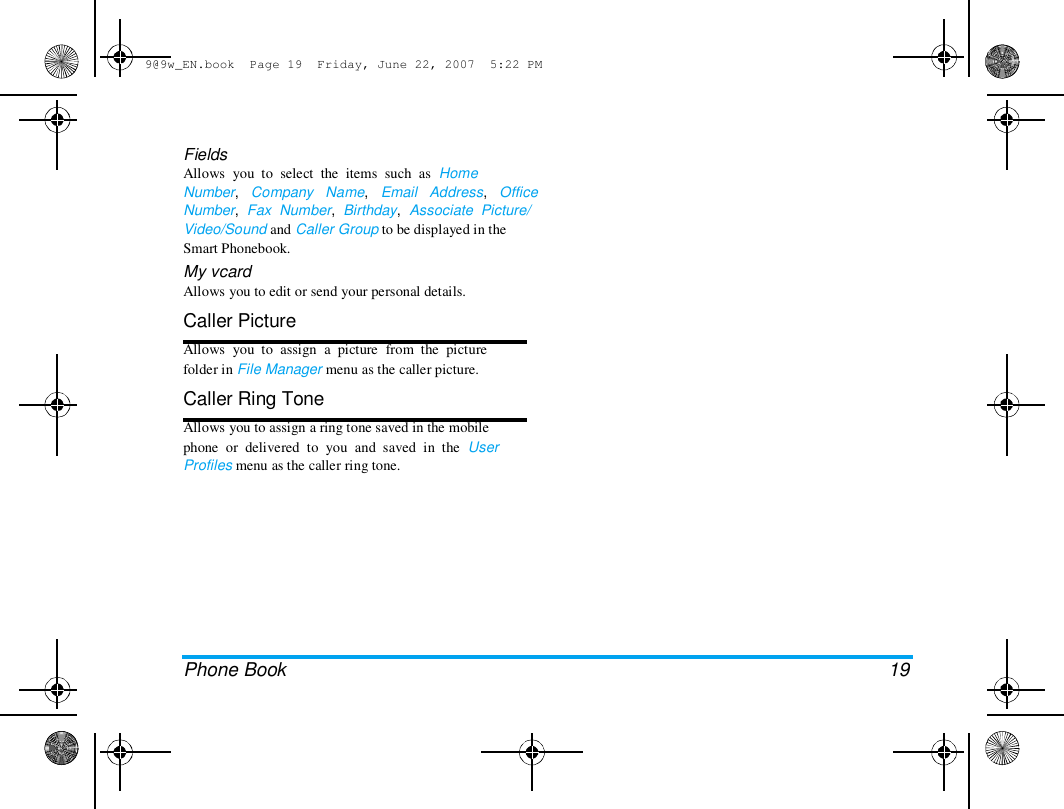 9@9w_EN.book  Page 19  Friday, June 22, 2007  5:22 PM  Fields  Allows  you  to  select  the  items  such  as  Home  Number,   Company   Name,   Email   Address,   Office  Number,  Fax  Number,  Birthday,  Associate  Picture/  Video/Sound and Caller Group to be displayed in the  Smart Phonebook.  My vcard  Allows you to edit or send your personal details.  Caller Picture  Allows  you  to  assign  a  picture  from  the  picture  folder in File Manager menu as the caller picture.  Caller Ring Tone  Allows you to assign a ring tone saved in the mobile  phone  or  delivered  to  you  and  saved  in  the  User  Profiles menu as the caller ring tone.  Phone Book  19 