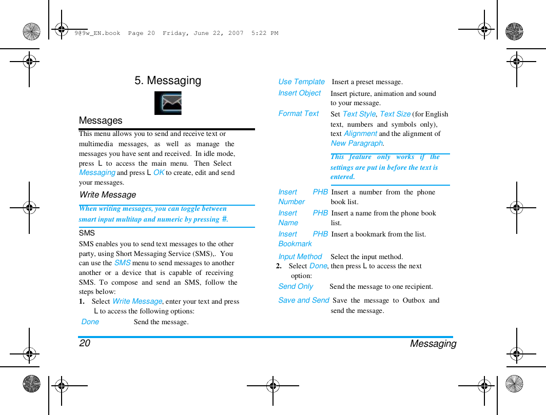 9@9w_EN.book  Page 20  Friday, June 22, 2007  5:22 PM  5. Messaging  Use Template    Insert a preset message.  Insert Object   Format Text  Insert picture, animation and sound  to your message.  Set Text Style, Text Size (for English  text,  numbers  and  symbols  only),  text Alignment and the alignment of  New Paragraph.  This   feature   only   works   if   the  settings are put in before the text is  entered.  Messages  This menu allows you to send and receive text or  multimedia   messages,   as   well   as   manage   the  messages you have sent and received.  In idle mode,  press  L  to  access  the  main  menu.   Then  Select  Messaging and press L OK to create, edit and send  your messages.  Write Message  When writing messages, you can toggle between  smart input multitap and numeric by pressing #.  SMS  SMS enables you to send text messages to the other  party, using Short Messaging Service (SMS),.  You  can use the SMS menu to send messages to another  another  or  a  device  that  is  capable  of  receiving  SMS.  To  compose  and  send  an  SMS,  follow  the  steps below:  1.    Select Write Message, enter your text and press  L to access the following options:  Done   20  Send the message.  Insert  Number  Insert  Name  Insert  Bookmark  PHB  Insert  a  number  from  the  phone  book list.  PHB  Insert a name from the phone book  list.  PHB  Insert a bookmark from the list.  Input Method  Select the input method.  2.    Select Done, then press L to access the next  option:  Send Only         Send the message to one recipient.  Save and Send  Save  the  message  to  Outbox  and  send the message.  Messaging  