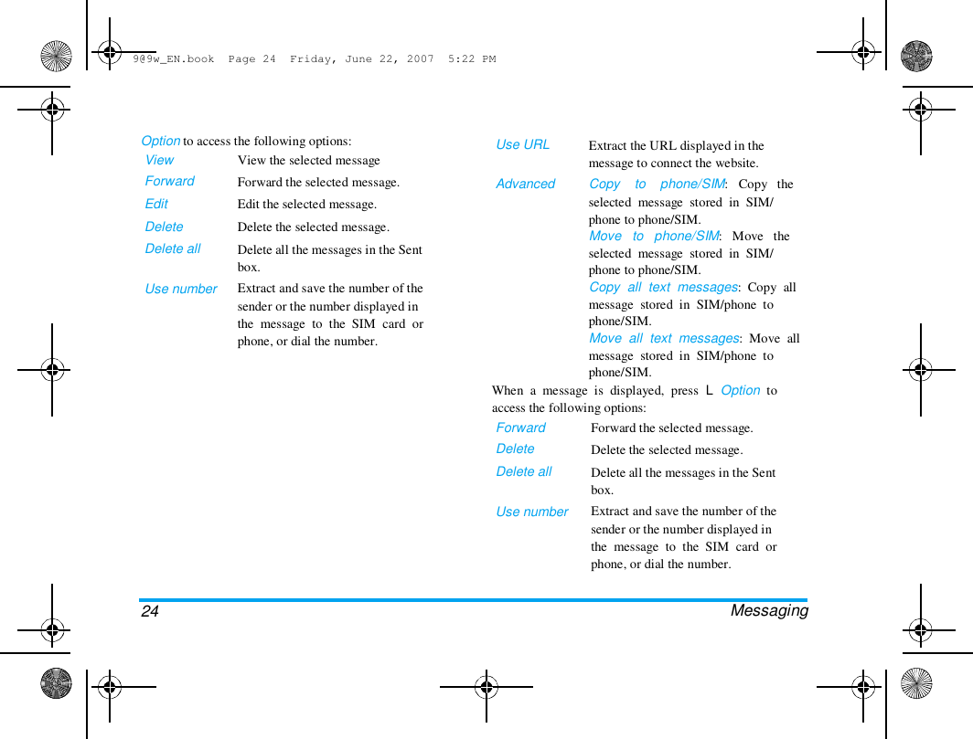 9@9w_EN.book  Page 24  Friday, June 22, 2007  5:22 PM  Option to access the following options:  View  Forward  Edit  Delete  Delete all   Use number  View the selected message  Forward the selected message.  Edit the selected message.  Delete the selected message.  Delete all the messages in the Sent  box.  Extract and save the number of the  sender or the number displayed in  the  message  to  the  SIM  card  or  phone, or dial the number.  Use URL   Advanced  Extract the URL displayed in the  message to connect the website.  Copy    to    phone/SIM:   Copy   the  selected  message  stored  in  SIM/  phone to phone/SIM.  Move   to   phone/SIM:   Move   the  selected  message  stored  in  SIM/  phone to phone/SIM.  Copy  all  text  messages:  Copy  all  message  stored  in  SIM/phone  to  phone/SIM.  Move  all  text  messages:  Move  all  message  stored  in  SIM/phone  to  phone/SIM.  When  a  message  is  displayed,  press  L  Option  to  access the following options:  Forward  Delete  Delete all   Use number  Forward the selected message.  Delete the selected message.  Delete all the messages in the Sent  box.  Extract and save the number of the  sender or the number displayed in  the  message  to  the  SIM  card  or  phone, or dial the number.   Messaging  24  