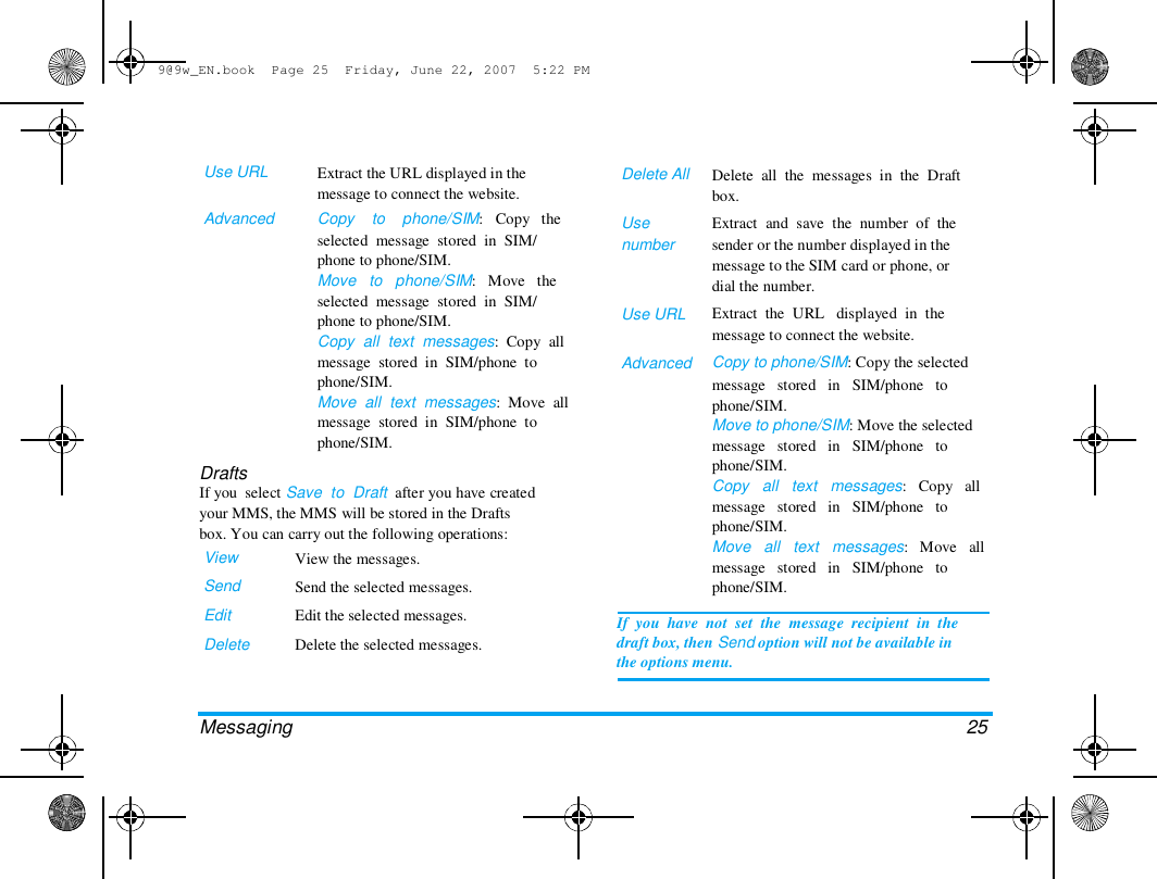 9@9w_EN.book  Page 25  Friday, June 22, 2007  5:22 PM  Use URL   Advanced  Extract the URL displayed in the  message to connect the website.  Copy    to    phone/SIM:   Copy   the  selected  message  stored  in  SIM/  phone to phone/SIM.  Move   to   phone/SIM:   Move   the  selected  message  stored  in  SIM/  phone to phone/SIM.  Copy  all  text  messages:  Copy  all  message  stored  in  SIM/phone  to  phone/SIM.  Move  all  text  messages:  Move  all  message  stored  in  SIM/phone  to  phone/SIM.  Delete All   Use  number  Use URL   Advanced  Drafts  If you  select Save  to  Draft  after you have created  your MMS, the MMS will be stored in the Drafts  box. You can carry out the following operations:  View  Send  Edit  Delete  View the messages.  Send the selected messages.  Edit the selected messages.  Delete the selected messages.  Delete  all  the  messages  in  the  Draft  box.  Extract  and  save  the  number  of  the  sender or the number displayed in the  message to the SIM card or phone, or  dial the number.  Extract  the  URL   displayed  in  the  message to connect the website.  Copy to phone/SIM: Copy the selected  message   stored   in   SIM/phone   to  phone/SIM.  Move to phone/SIM: Move the selected  message   stored   in   SIM/phone   to  phone/SIM.  Copy   all   text   messages:   Copy   all  message   stored   in   SIM/phone   to  phone/SIM.  Move   all   text   messages:   Move   all  message   stored   in   SIM/phone   to  phone/SIM.  If  you  have  not  set  the  message  recipient  in  the  draft box, then Send option will not be available in  the options menu.  Messaging   25  