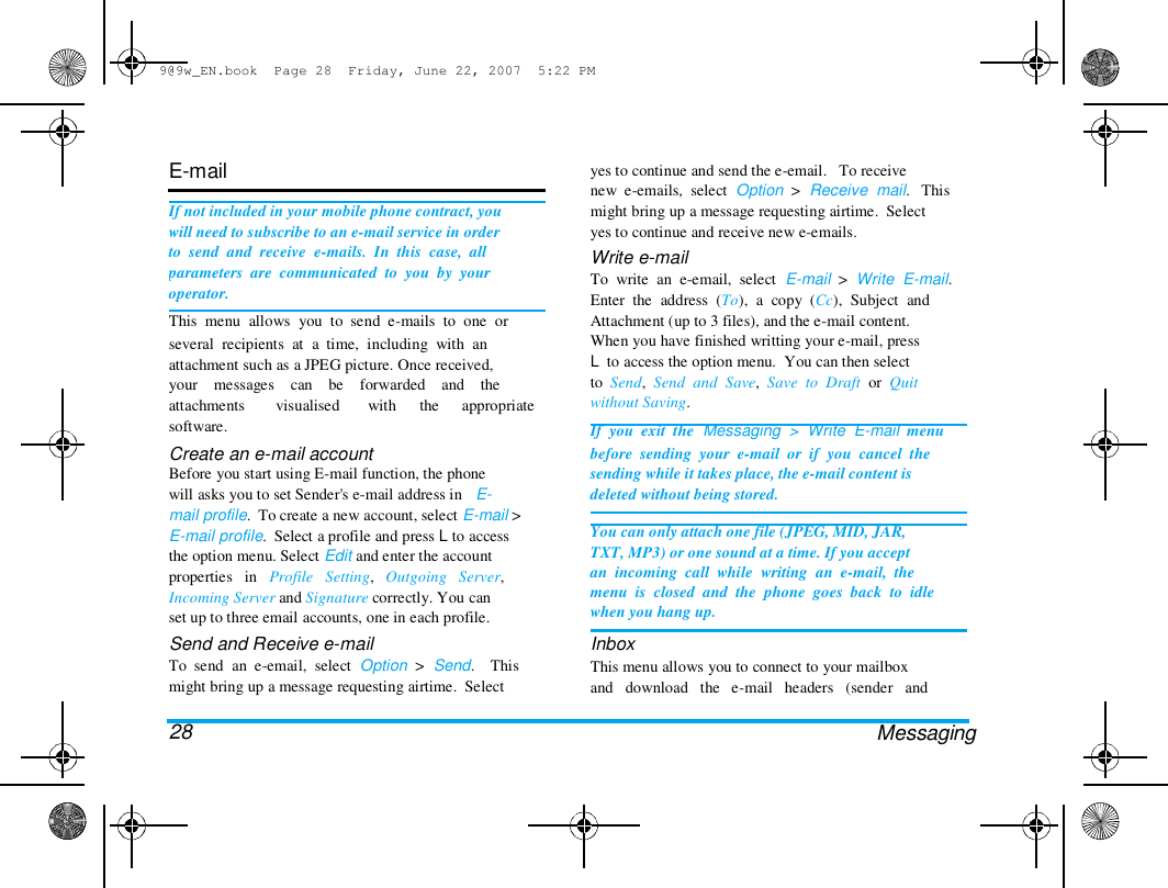 9@9w_EN.book  Page 28  Friday, June 22, 2007  5:22 PM  E-mail   If not included in your mobile phone contract, you  will need to subscribe to an e-mail service in order  to  send  and  receive  e-mails.  In  this  case,  all  parameters  are  communicated  to  you  by  your  operator.  This  menu  allows  you  to  send  e-mails  to  one  or  several  recipients  at  a  time,  including  with  an  attachment such as a JPEG picture. Once received,  your    messages    can    be    forwarded    and    the  attachments  software.  visualised  with  the  appropriate  Create an e-mail account  Before you start using E-mail function, the phone  will asks you to set Sender's e-mail address in   E-  mail profile.  To create a new account, select E-mail >  E-mail profile.  Select a profile and press L to access  the option menu. Select Edit and enter the account  properties   in   Profile   Setting,   Outgoing   Server,  Incoming Server and Signature correctly. You can  set up to three email accounts, one in each profile.  Send and Receive e-mail  To  send  an  e-email,  select  Option  >  Send.    This  might bring up a message requesting airtime.  Select   28  yes to continue and send the e-email.   To receive  new  e-emails,  select  Option  >  Receive  mail.   This  might bring up a message requesting airtime.  Select  yes to continue and receive new e-emails.  Write e-mail  To  write  an  e-email,  select  E-mail  >  Write  E-mail.  Enter  the  address  (To),  a  copy  (Cc),  Subject  and  Attachment (up to 3 files), and the e-mail content.  When you have finished writting your e-mail, press  L  to access the option menu.  You can then select  to  Send,  Send  and  Save,  Save  to  Draft  or  Quit  without Saving.  If  you  exit  the  Messaging  >  Write  E-mail  menu  before  sending  your  e-mail  or  if  you  cancel  the  sending while it takes place, the e-mail content is  deleted without being stored.   You can only attach one file (JPEG, MID, JAR,  TXT, MP3) or one sound at a time. If you accept  an  incoming  call  while  writing  an  e-mail,  the  menu  is  closed  and  the  phone  goes  back  to  idle  when you hang up.  Inbox  This menu allows you to connect to your mailbox  and   download   the   e-mail   headers   (sender   and   Messaging  