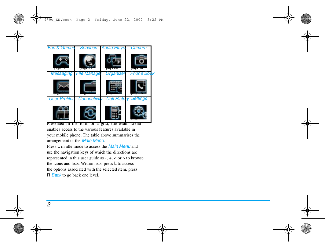 9@9w_EN.book  Page 2  Friday, June 22, 2007  5:22 PM  Fun &amp; Games  Services  Audio Player   Camera  page 47  page 54  page 56  page 42  Messaging   File Manager   Organizer    Phone Book  page 20  page 62  page 50  User Profiles   Connectivity   Call History  page 16  Settings  page 49  page 59  page 32  page 34  Presented  in  the  form  of  a  grid,  the  Main  Menu  enables access to the various features available in  your mobile phone. The table above summarises the  arrangement of the Main Menu.  Press L in idle mode to access the Main Menu and  use the navigation keys of which the directions are  represented in this user guide as -, +, < or > to browse  the icons and lists. Within lists, press L to access  the options associated with the selected item, press  R Back to go back one level.  2 
