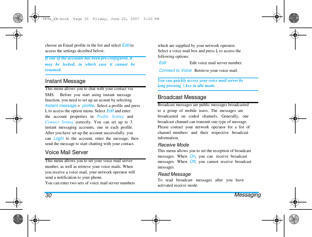 9@9w_EN.book  Page 30  Friday, June 22, 2007  5:22 PM  choose an Email profile in the list and select Edit to  access the settings decribed below.  If one of the accounts has been pre-configured, it  may   be   locked,   in   which   case   it   cannot   be  renamed.   Instant Message  This menu allows you to chat with your contact via  SMS.     Before  you  start  using  instant  message  function, you need to set up an acount by selecting  Instant message >  profile.  Select a profile and press  L to access the option menu. Select Edit and enter  the   account   properties   in   Profile   Setting   and  Connect  Setting  correctly.  You  can  set  up  to  3  instant  messaging  accounts,  one  in  each  profile.  After you have set up the account successfully, you  can  Login  to  the  account,  enter  the  message,  then  send the message to start chatting with your contact.  Voice Mail Server  This menu allows you to set your voice mail server  number, as well as retrieve your voice mails. When  you receive a voice mail, your network operator will  send a notification to your phone.  You can enter two sets of voice mail server numbers   30  which are supplied by your network operator.  Select a voice mail box and press L to access the  following options:  Edit                      Edit voice mail server number.  Connect to Voice   Retrieve your voice mail.   You can quickly access your voice mail server by  long pressing 1 key in idle mode.   Broadcast Message  Broadcast messages are public messages broadcasted  to  a  group  of  mobile  users.  The  messages  are  broadcasted   on   coded   channels.   Generally,   one  broadcast channel can transmit one type of message.  Please  contact  your  network  operator  for  a  list  of  channel  numbers   and   their   respective   broadcast  information.  Receive Mode  This menu allows you to set the reception of broadcast  messages.  When  On,  you  can   receive  broadcast  messages.  When  Off,  you  cannot  receive  broadcast  messages.  Read Message  To   read   broadcast   messages   after   you   have  activated receive mode.  Messaging  