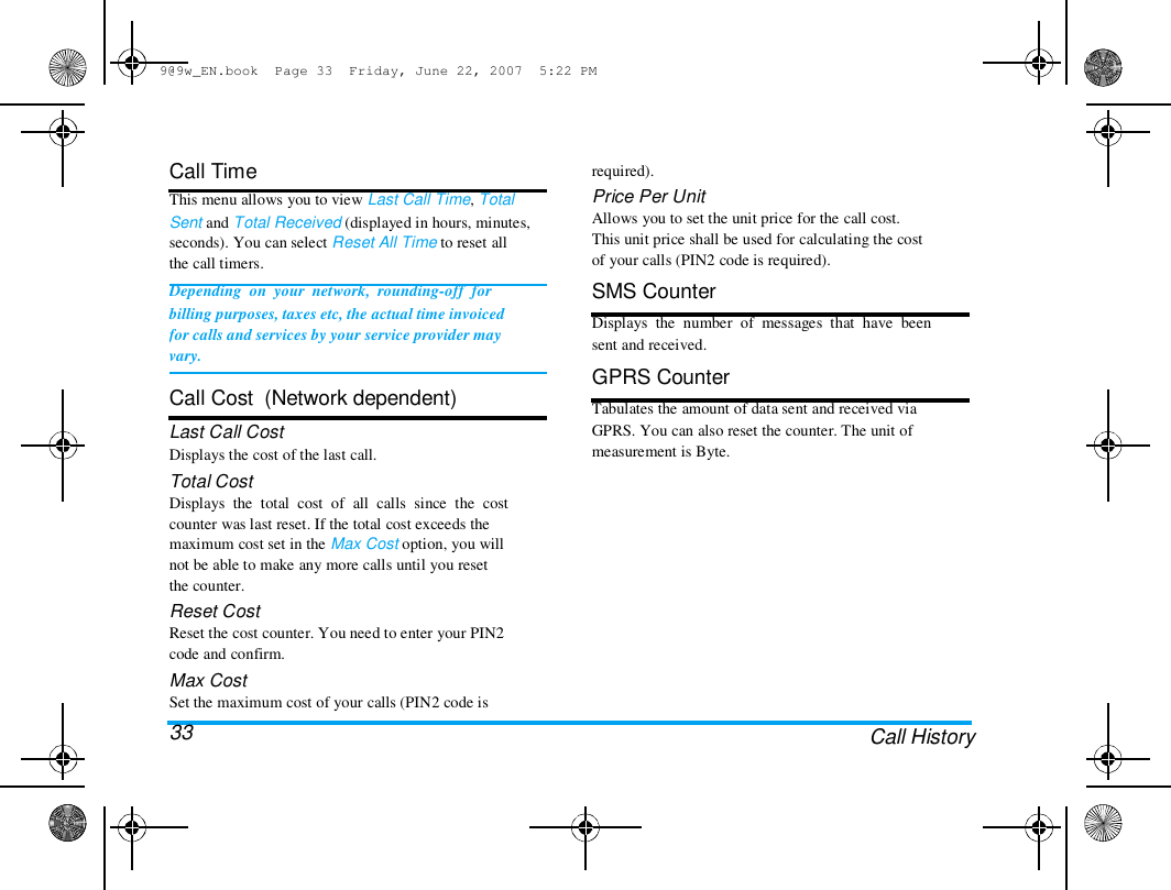 9@9w_EN.book  Page 33  Friday, June 22, 2007  5:22 PM  Call Time  This menu allows you to view Last Call Time, Total  Sent and Total Received (displayed in hours, minutes,  seconds). You can select Reset All Time to reset all  the call timers.  Depending  on  your  network,  rounding-off  for  billing purposes, taxes etc, the actual time invoiced  for calls and services by your service provider may  vary.   Call Cost  (Network dependent)  Last Call Cost  Displays the cost of the last call.  Total Cost  Displays  the  total  cost  of  all  calls  since  the  cost  counter was last reset. If the total cost exceeds the  maximum cost set in the Max Cost option, you will  not be able to make any more calls until you reset  the counter.  Reset Cost  Reset the cost counter. You need to enter your PIN2  code and confirm.  Max Cost  Set the maximum cost of your calls (PIN2 code is  33  required).  Price Per Unit  Allows you to set the unit price for the call cost.  This unit price shall be used for calculating the cost  of your calls (PIN2 code is required).  SMS Counter  Displays  the  number  of  messages  that  have  been  sent and received.  GPRS Counter  Tabulates the amount of data sent and received via  GPRS. You can also reset the counter. The unit of  measurement is Byte.  Call History  