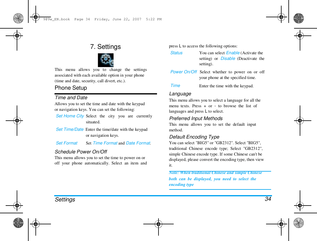 9@9w_EN.book  Page 34  Friday, June 22, 2007  5:22 PM  7. Settings  press L to access the following options:  Status  You can select Enable (Activate the  setting)  or  Disable  (Deactivate  the  setting).  This   menu   allows   you   to   change   the   settings  associated with each available option in your phone  (time and date, security, call divert, etc.).  Phone Setup  Time and Date  Allows you to set the time and date with the keypad  or navigation keys. You can set the following:  Set Home City  Select   the   city   you   are   currently  situated.  Set Time/Date  Enter the time/date with the keypad  or navigation keys.  Set Format        Set Time Format and Date Format.  Schedule Power On/Off  This menu allows you to set the time to power on or  off  your  phone  automatically.  Select  an  item  and  Power On/Off   Select  whether  to  power  on  or  off  your phone at the specified time.  Time  Language  Enter the time with the keypad.  Settings  This menu allows you to select a language for all the  menu  texts.  Press  +  or  -  to  browse  the  list  of  languages and press L to select.  Preferred Input Methods  This  menu  allows  you  to  set  the  default  input  method.  Default Encoding Type  You can select "BIG5" or "GB2312". Select "BIG5",  traditional  Chinese  encode  type;  Select  "GB2312",  simple Chinese encode type. If some Chinese can't be  displayed, please convert the encoding type, then view  it.  Note: When traditional Chinese and simple Chinese  both  can  be  displayed,  you  need  to  select  the  encoding type   34 