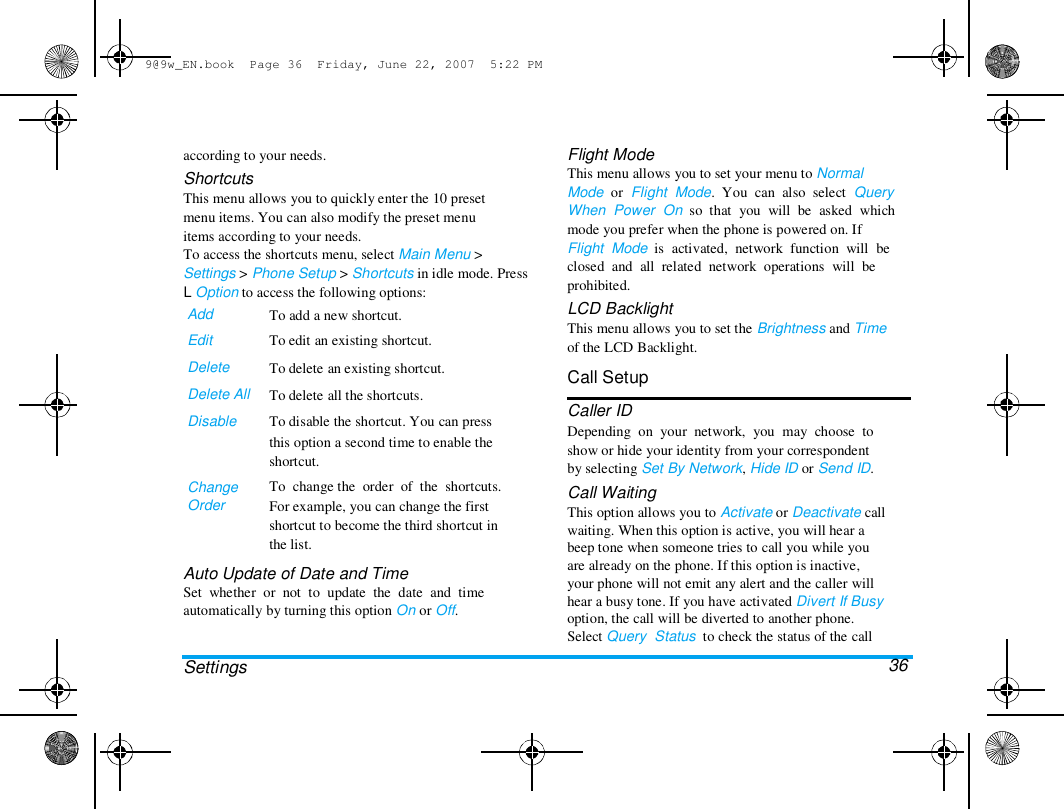 9@9w_EN.book  Page 36  Friday, June 22, 2007  5:22 PM  according to your needs.  Shortcuts  This menu allows you to quickly enter the 10 preset  menu items. You can also modify the preset menu  items according to your needs.  To access the shortcuts menu, select Main Menu >  Settings > Phone Setup > Shortcuts in idle mode. Press  L Option to access the following options:  Add  Edit  Delete  Delete All  Disable  Change  Order  To add a new shortcut.  To edit an existing shortcut.  To delete an existing shortcut.  To delete all the shortcuts.  To disable the shortcut. You can press  this option a second time to enable the  shortcut.  To  change the  order  of  the  shortcuts.  For example, you can change the first  shortcut to become the third shortcut in  the list.  Auto Update of Date and Time  Set  whether  or  not  to  update  the  date  and  time  automatically by turning this option On or Off.   Settings  Flight Mode  This menu allows you to set your menu to Normal  Mode  or  Flight  Mode.  You  can  also  select  Query  When  Power  On  so  that  you  will  be  asked  which  mode you prefer when the phone is powered on. If  Flight  Mode  is  activated,  network  function  will  be  closed  and  all  related  network  operations  will  be  prohibited.  LCD Backlight  This menu allows you to set the Brightness and Time  of the LCD Backlight.  Call Setup  Caller ID  Depending  on  your  network,  you  may  choose  to  show or hide your identity from your correspondent  by selecting Set By Network, Hide ID or Send ID.  Call Waiting  This option allows you to Activate or Deactivate call  waiting. When this option is active, you will hear a  beep tone when someone tries to call you while you  are already on the phone. If this option is inactive,  your phone will not emit any alert and the caller will  hear a busy tone. If you have activated Divert If Busy  option, the call will be diverted to another phone.  Select Query  Status  to check the status of the call  36  