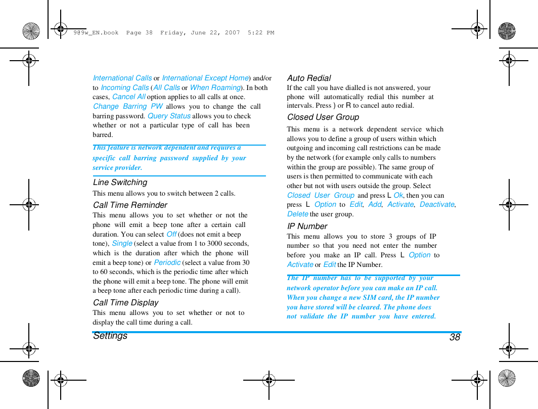 9@9w_EN.book  Page 38  Friday, June 22, 2007  5:22 PM  International Calls or International Except Home) and/or  to Incoming Calls (All Calls or When Roaming). In both  cases, Cancel All option applies to all calls at once.  Change  Barring  PW  allows  you  to  change  the  call  barring password. Query Status allows you to check  whether  or  not  a  particular  type  of  call  has  been  barred.  This feature is network dependent and requires a  specific  call  barring  password  supplied  by  your  service provider.  Line Switching  This menu allows you to switch between 2 calls.  Call Time Reminder  This  menu  allows  you  to  set  whether  or  not  the  phone  will  emit  a  beep  tone  after  a  certain  call  duration. You can select Off (does not emit a beep  tone), Single (select a value from 1 to 3000 seconds,  which  is  the  duration  after  which  the  phone  will  emit a beep tone) or Periodic (select a value from 30  to 60 seconds, which is the periodic time after which  the phone will emit a beep tone. The phone will emit  a beep tone after each periodic time during a call).  Call Time Display  This  menu  allows  you  to  set  whether  or  not  to  display the call time during a call.  Settings  Auto Redial  If the call you have dialled is not answered, your  phone  will  automatically  redial  this  number  at  intervals. Press ) or R to cancel auto redial.  Closed User Group  This  menu  is  a  network  dependent  service  which  allows you to define a group of users within which  outgoing and incoming call restrictions can be made  by the network (for example only calls to numbers  within the group are possible). The same group of  users is then permitted to communicate with each  other but not with users outside the group. Select  Closed  User  Group  and press L Ok, then you can  press  L  Option  to  Edit,  Add,  Activate,  Deactivate,  Delete the user group.  IP Number  This  menu  allows  you  to  store  3  groups  of  IP  number  so  that  you  need  not  enter  the  number  before  you  make  an  IP  call.  Press  L  Option  to  Activate or Edit the IP Number.  The  IP  number  has  to  be  supported  by  your  network operator before you can make an IP call.  When you change a new SIM card, the IP number  you have stored will be cleared. The phone does  not  validate  the  IP  number  you  have  entered.   38  