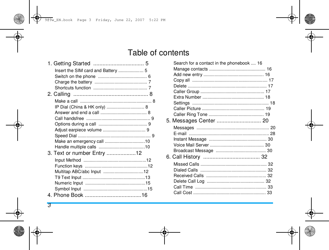 9@9w_EN.book  Page 3  Friday, June 22, 2007  5:22 PM  Table of contents  1. Getting Started  ................................. 5  Insert the SIM card and Battery .................... 5  Switch on the phone  ....................................... 6  Charge the battery  .......................................... 7  Shortcuts function  ........................................... 7  2. Calling  ................................................. 8  Make a call  ......................................................... 8  IP Dial (China &amp; HK only) .............................. 8  Answer and end a call ..................................... 8  Call handsfree  ................................................... 9  Options during a call  ....................................... 9  Adjust earpiece volume .................................. 9  Speed Dial .......................................................... 9  Make an emergency call ................................10  Handle multiple calls  .....................................10  3. Text or number Entry ...................12  Input Method  ..................................................12  Function keys  ..................................................12  Multitap ABC/abc Input  ................................12  T9 Text Input ..................................................13  Numeric Input  ................................................15  Symbol Input  ...................................................15  4. Phone Book .....................................16  3  Search for a contact in the phonebook .... 16  Manage contacts ............................................. 16  Add new entry ................................................ 16  Copy all  ............................................................ 17  Delete ............................................................... 17  Caller Group ................................................... 17  Extra Number ................................................. 18  Settings  ............................................................. 18  Caller Picture .................................................. 19  Caller Ring Tone ............................................ 19  5. Messages Center ............................. 20  Messages  .......................................................... 20  E-mail  ................................................................ 28  Instant Message  .............................................. 30  Voice Mail Server ........................................... 30  Broadcast Message  ........................................ 30  6. Call History  ..................................... 32  Missed Calls ..................................................... 32  Dialed Calls  ..................................................... 32  Received Calls  ................................................ 32  Delete Call Log  .............................................. 32  Call Time  ......................................................... 33  Call Cost .......................................................... 33  