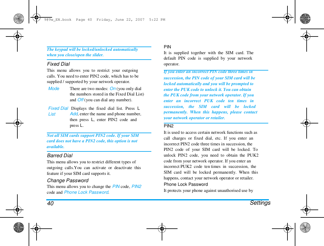 9@9w_EN.book  Page 40  Friday, June 22, 2007  5:22 PM  The keypad will be locked/unlocked automatically  when you close/open the slider.  Fixed Dial  This  menu  allows  you  to  restrict  your  outgoing  calls. You need to enter PIN2 code, which has to be  supplied / supported by your network operator.  Mode  There are two modes: On (you only dial  the numbers stored in the Fixed Dial List)  and Off (you can dial any number).  Fixed Dial   Displays  the  fixed  dial  list.  Press  L  List  Add, enter the name and phone number,  then  press  L,  enter  PIN2  code  and  press L.  Not all SIM cards support PIN2 code. If your SIM  card does not have a PIN2 code, this option is not  available.  Barred Dial  This menu allows you to restrict different types of  outgoing  calls.You  can  activate  or  deactivate  this  feature if your SIM card supports it.  Change Password  This menu allows you to change the PIN code, PIN2  code and Phone Lock Password.   40  PIN  It  is  supplied  together  with  the  SIM  card.  The  default  PIN  code  is  supplied  by  your  network  operator.  If you enter an incorrect PIN code three times in  succession, the PIN code of your SIM card will be  locked automatically and you will be prompted to  enter the PUK code to unlock it. You can obtain  the PUK code from your network operator. If you  enter   an   incorrect   PUK   code   ten   times   in  succession,    the    SIM    card    will    be    locked  permanently.  When  this  happens,  please  contact  your network operator or retailer.  PIN2  It is used to access certain network functions such as  call  charges  or  fixed  dial,  etc.  If  you  enter  an  incorrect PIN2 code three times in succession, the  PIN2  code  of  your  SIM  card  will  be  locked.  To  unlock  PIN2  code,  you  need  to  obtain  the  PUK2  code from your network operator. If you enter an  incorrect PUK2  code  ten times  in  succession,  the  SIM  card  will  be  locked  permanently.  When  this  happens, contact your network operator or retailer.  Phone Lock Password  It protects your phone against unauthorised use by   Settings  