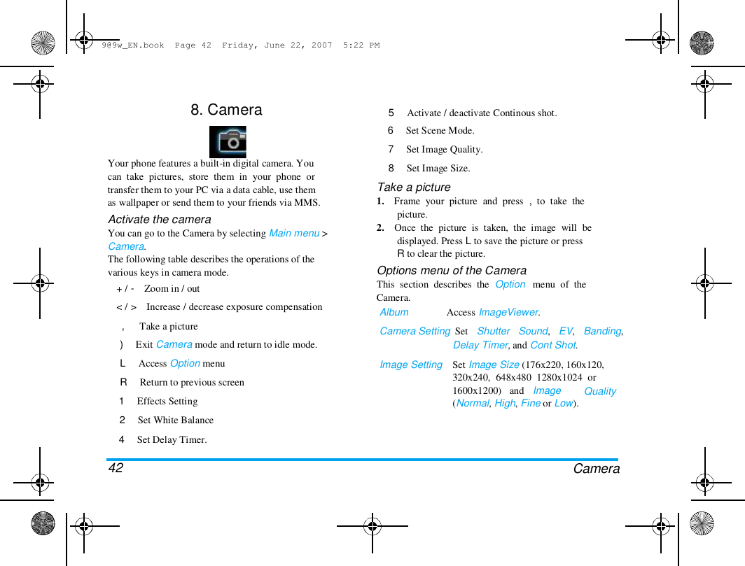 9@9w_EN.book  Page 42  Friday, June 22, 2007  5:22 PM  8. Camera  Your phone features a built-in digital camera. You  can  take  pictures,  store  them  in  your  phone  or  transfer them to your PC via a data cable, use them  as wallpaper or send them to your friends via MMS.  Activate the camera  You can go to the Camera by selecting Main menu >  Camera.  The following table describes the operations of the  various keys in camera mode.  + /  < /  -    Zoom in / out  >    Increase / decrease exposure compensation  5     Activate / deactivate Continous shot.  6     Set Scene Mode.  7     Set Image Quality.  8     Set Image Size.  Take a picture  1.    Frame  your  picture  and  press  ,  to  take  the  picture.  2.    Once  the  picture  is  taken,  the  image  will  be  displayed. Press L to save the picture or press  R to clear the picture.  Options menu of the Camera  This  section  describes  the  Option   menu  of  the  Camera.  Album               Access ImageViewer.  Camera Setting  Set   Shutter   Sound,   EV,   Banding,  Delay Timer, and Cont Shot.  Image Setting  Set Image Size (176x220, 160x120,  320x240,  648x480  1280x1024  or  1600x1200)   and   Image  (Normal, High, Fine or Low).  Quality  ,      Take a picture  )     Exit Camera mode and return to idle mode.  L     Access Option menu  R     Return to previous screen  1     Effects Setting  2     Set White Balance  4     Set Delay Timer.   42  Camera  