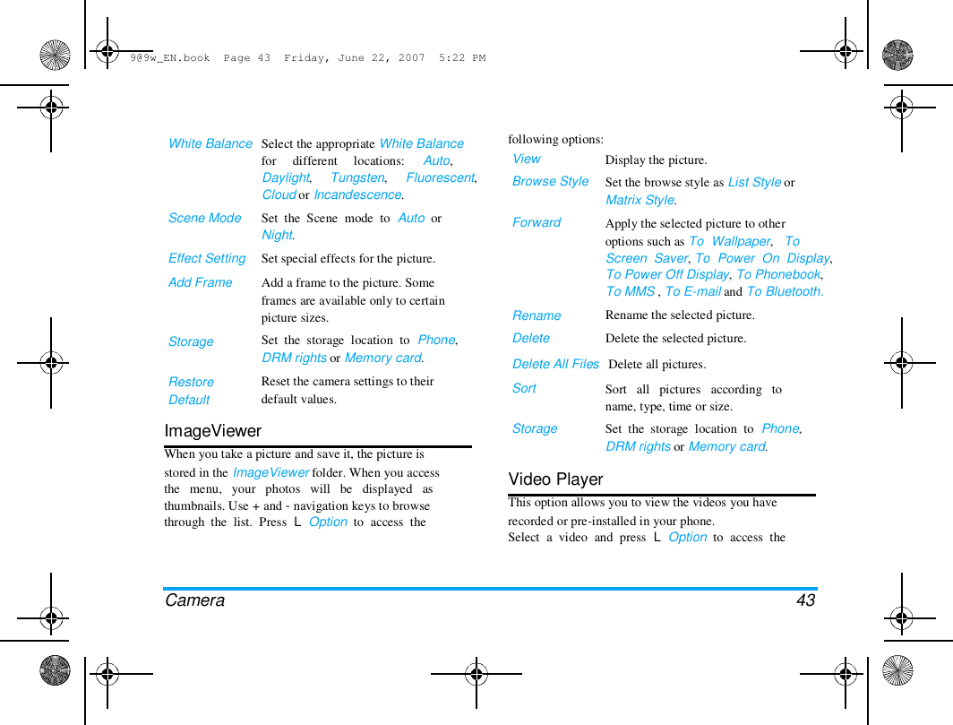 9@9w_EN.book  Page 43  Friday, June 22, 2007  5:22 PM  White Balance   Select the appropriate White Balance  for     different     locations:     Auto,  Daylight,     Tungsten,     Fluorescent,  Cloud or Incandescence.  Scene Mode   Effect Setting  Add Frame  following options:  View  Browse Style   Forward  Storage   Restore  Default  Set  the  Scene  mode  to  Auto  or  Night.  Set special effects for the picture.  Add a frame to the picture. Some  frames are available only to certain  picture sizes.  Set  the  storage  location  to  Phone,  DRM rights or Memory card.  Reset the camera settings to their  default values.  Rename  Delete  Display the picture.  Set the browse style as List Style or  Matrix Style.  Apply the selected picture to other  options such as To  Wallpaper,   To  Screen  Saver, To  Power  On  Display,  To Power Off Display, To Phonebook,  To MMS , To E-mail and To Bluetooth.  Rename the selected picture.  Delete the selected picture.  Delete All Files   Delete all pictures.  Sort   Storage  Sort   all   pictures   according   to  name, type, time or size.  Set  the  storage  location  to  Phone,  DRM rights or Memory card.  ImageViewer  When you take a picture and save it, the picture is  stored in the ImageViewer folder. When you access  the   menu,   your   photos   will   be   displayed   as  thumbnails. Use + and - navigation keys to browse  through  the  list.  Press  L  Option  to  access  the  Video Player  This option allows you to view the videos you have  recorded or pre-installed in your phone.  Select  a  video  and  press  L  Option  to  access  the  Camera  43 