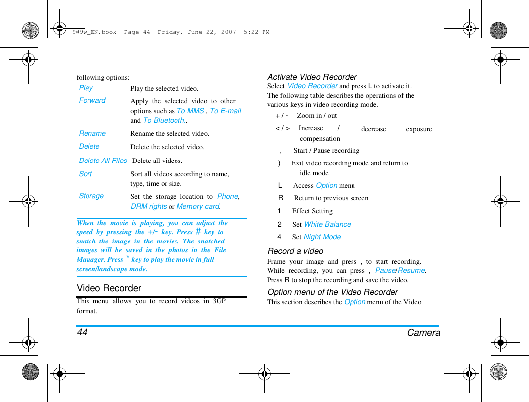 9@9w_EN.book  Page 44  Friday, June 22, 2007  5:22 PM  following options:  Play  Forward  Rename  Delete  Play the selected video.  Apply  the  selected  video  to  other  options such as To MMS , To E-mail  and To Bluetooth..  Rename the selected video.  Delete the selected video.  Activate Video Recorder  Select Video Recorder and press L to activate it.  The following table describes the operations of the  various keys in video recording mode.  + /  < /  -     Zoom in / out  >     Increase        /  decrease  exposure  Delete All Files   Delete all videos.  Sort   Storage  Sort all videos according to name,  type, time or size.  Set  the  storage  location  to  Phone,  DRM rights or Memory card.  When  the  movie  is  playing,  you  can  adjust  the  speed  by  pressing  the +/-  key.  Press #  key  to  snatch  the  image  in  the  movies.  The  snatched  images  will  be  saved  in  the  photos  in  the  File  Manager. Press * key to play the movie in full  screen/landscape mode.   Video Recorder  This  menu  allows  you  to  record  videos  in  3GP  format.   44  compensation  ,       Start / Pause recording  )      Exit video recording mode and return to  idle mode  L      Access Option menu  R      Return to previous screen  1      Effect Setting  2      Set White Balance  4      Set Night Mode  Record a video  Frame  your  image  and  press  ,  to  start  recording.  While  recording,  you  can  press  ,  Pause/Resume.  Press R to stop the recording and save the video.  Option menu of the Video Recorder  This section describes the Option menu of the Video  Camera  