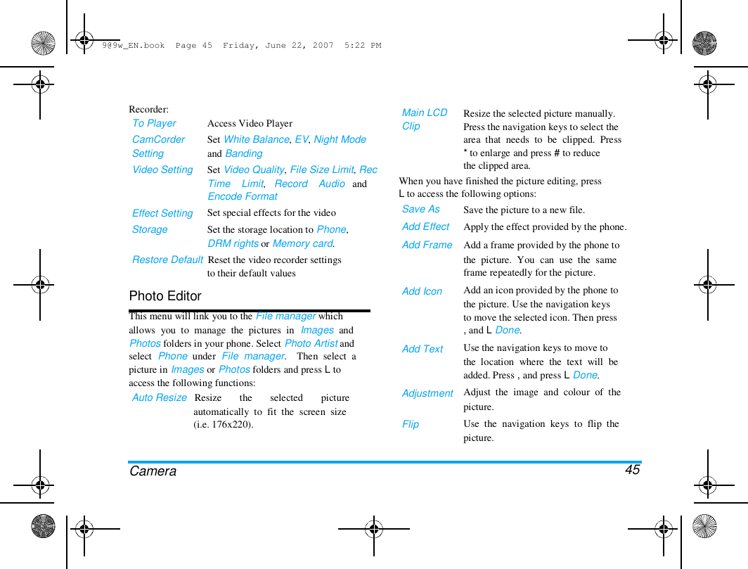 9@9w_EN.book  Page 45  Friday, June 22, 2007  5:22 PM  Recorder:  To Player  CamCorder  Setting  Video Setting  Access Video Player  Set White Balance, EV, Night Mode  and Banding  Set Video Quality, File Size Limit, Rec  Time    Limit,   Record    Audio   and  Encode Format  Set special effects for the video  Set the storage location to Phone,  DRM rights or Memory card.  Main LCD  Clip   Resize the selected picture manually.  Press the navigation keys to select the  area  that  needs  to  be  clipped.  Press  * to enlarge and press # to reduce  the clipped area.  When you have finished the picture editing, press  L to access the following options:  Save As  Add Effect  Add Frame  Effect Setting  Storage  Restore Default  Reset the video recorder settings  to their default values  Photo Editor  This menu will link you to the File manager which  allows  you  to  manage  the  pictures  in  Images  and  Photos folders in your phone. Select Photo Artist and  select  Phone  under  File  manager.    Then  select  a  picture in Images or Photos folders and press L to  access the following functions:  Auto Resize   Resize       the       selected       picture  automatically  to  fit  the  screen  size  (i.e. 176x220).  Add Icon  Add Text  Adjustment   Flip  Camera  Save the picture to a new file.  Apply the effect provided by the phone.  Add a frame provided by the phone to  the  picture.  You  can  use  the  same  frame repeatedly for the picture.  Add an icon provided by the phone to  the picture. Use the navigation keys  to move the selected icon. Then press  , and L Done.  Use the navigation keys to move to  the  location  where  the  text  will  be  added. Press , and press L Done.  Adjust  the  image  and  colour  of  the  picture.  Use  the  navigation  keys  to  flip  the  picture.   45 