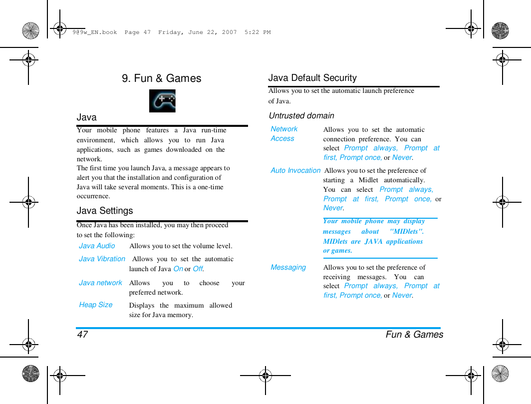 9@9w_EN.book  Page 47  Friday, June 22, 2007  5:22 PM  9. Fun &amp; Games  Java  Your   mobile   phone   features   a   Java   run-time  environment,   which   allows   you   to   run   Java  applications,  such  as  games  downloaded  on  the  network.  The first time you launch Java, a message appears to  alert you that the installation and configuration of  Java will take several moments. This is a one-time  occurrence.  Java Settings  Once Java has been installed, you may then proceed  to set the following:  Java Audio        Allows you to set the volume level.  Java Vibration    Allows  you  to  set  the  automatic  launch of Java On or Off.  Java network   Heap Size  Allows  you  to  choose  your  preferred network.  Displays   the   maximum   allowed  size for Java memory.  Java Default Security  Allows you to set the automatic launch preference  of Java.  Untrusted domain  Network  Access  Allows  you  to  set  the  automatic  connection  preference.  You  can  select  Prompt   always,   Prompt   at  first, Prompt once, or Never.  Auto Invocation  Allows you to set the preference of  starting   a   Midlet   automatically.  You   can   select   Prompt   always,  Prompt   at   first,   Prompt   once,  or  Never.  Your  mobile  phone  may  display  messages      about      "MIDlets".  Messaging  MIDlets  are  JAVA  applications  or games.   Allows you to set the preference of  receiving    messages.    You    can  select  Prompt   always,   Prompt   at  first, Prompt once, or Never.  47 Fun &amp; Games  