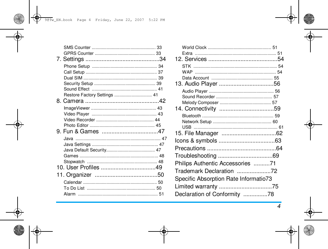 9@9w_EN.book  Page 4  Friday, June 22, 2007  5:22 PM  SMS Counter ................................................... 33  GPRS Counter ................................................ 33  7. Settings ..............................................34  Phone Setup  .................................................... 34  Call Setup ......................................................... 37  Dual SIM ........................................................... 39  Security Setup ................................................. 39  Sound Effect  .................................................... 41  Restore Factory Settings .............................. 41  8. Camera ..............................................42  ImageViewer .................................................... 43  Video Player  .................................................... 43  Video Recorder .............................................. 44  Photo Editor .................................................... 45  9. Fun &amp; Games  ...................................47  Java  .................................................................... 47  Java Settings ..................................................... 47  Java Default Security....................................... 47  Games ............................................................... 48  Stopwatch  ........................................................ 48  10. User Profiles ..................................49  11. Organizer  .......................................50  Calendar ........................................................... 50  To Do List  ....................................................... 50  Alarm  ................................................................ 51  World Clock ................................................... 51  Extra  ................................................................. 51  12. Services ...........................................54  STK  ................................................................... 54  WAP  ................................................................. 54  Data Account  ................................................. 55  13. Audio Player ..................................56  Audio Player .................................................... 56  Sound Recorder ............................................. 57  Melody Composer ......................................... 57  14. Connectivity  ..................................59  Bluetooth ......................................................... 59  Network Setup ............................................... 60  USB  ................................................................... 61  15. File Manager  ..................................62  Icons &amp; symbols ...................................63  Precautions ...........................................64  Troubleshooting ..................................69  Philips Authentic Accessories  ..........71  Trademark Declaration  .....................72  Specific Absorption Rate Informatio73  Limited warranty .................................75  Declaration of Conformity  ...............78  4 
