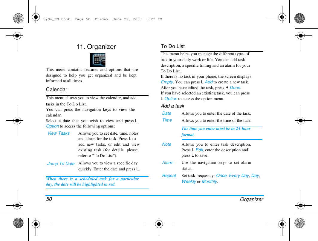 9@9w_EN.book  Page 50  Friday, June 22, 2007  5:22 PM  11. Organizer  This  menu  contains  features  and  options  that  are  designed  to  help  you  get  organized  and  be  kept  informed at all times.  Calendar  This menu allows you to view the calendar, and add  tasks in the To Do List.  You  can  press  the  navigation  keys  to  view  the  calendar.  Select  a  date  that  you  wish  to  view  and  press L  Option to access the following options:  View Tasks  To Do List  This menu helps you manage the different types of  task in your daily work or life. You can add task  description, a specific timing and an alarm for your  To Do List.  If there is no task in your phone, the screen displays  Empty. You can press L Add to create a new task.  After you have edited the task, press R Done.  If you have selected an existing task, you can press  L Option to access the option menu.  Add a task  Date  Time  Jump To Date  Allows you to set date, time, notes  and alarm for the task. Press L to  add  new  tasks,  or  edit  and  view  existing  task  (for  details,  please  refer to "To Do List").  Allows you to view a specific day  quickly. Enter the date and press L.  Note  Alarm   Repeat  When  there  is  a  scheduled  task  for  a  particular  day, the date will be highlighted in red.   50  Allows you to enter the date of the task.  Allows you to enter the time of the task.  The time you enter must be in 24-hour  format.   Allows  you  to  enter  task  description.  Press L Edit, enter the description and  press L to save.  Use  the  navigation  keys  to  set  alarm  status.  Set task frequency: Once, Every Day, Day,  Weekly or Monthly.  Organizer  