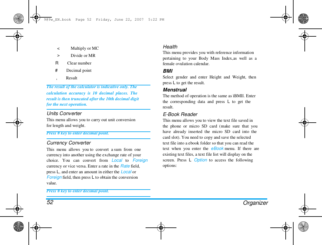 9@9w_EN.book  Page 52  Friday, June 22, 2007  5:22 PM  < > Multiply or MC  Divide or MR  R        Clear number  #        Decimal point  ,        Result  The result of the calculator is indicative only. The  calculation  accuracy  is  10  decimal  places.  The  result is then truncated after the 10th decimal digit  for the next operation.  Units Converter  This menu allows you to carry out unit conversion  for length and weight.  Press # key to enter decimal point.  Currency Converter  This  menu  allows  you to  convert  a sum  from  one  currency into another using the exchange rate of your  choice.   You   can   convert   from   Local   to   Foreign  currency or vice versa. Enter a rate in the Rate field,  press L, and enter an amount in either the Local or  Foreign field, then press L to obtain the conversion  value.  Press # key to enter decimal point.   52  Health  This menu provides you with reference information  pertaining  to  your  Body  Mass  Index,as  well  as  a  female ovulation calendar.  BMI  Select  gender  and  enter  Height  and  Weight,  then  press L to get the result.  Menstrual  The method of operation is the same as &igrave;BMI&icirc;. Enter  the  corresponding  data  and  press  L  to  get  the  result.  E-Book Reader  This menu allows you to view the text file saved in  the  phone  or  micro  SD  card  (make  sure  that  you  have  already  inserted  the  micro  SD  card  into  the  card slot). You need to copy and save the selected  text file into a ebook folder so that you can read the  text  when  you  enter  the  eBook menu.  If  there  are  existing text files, a text file list will display on the  screen.  Press  L  Option  to  access  the  following  options:  Organizer  