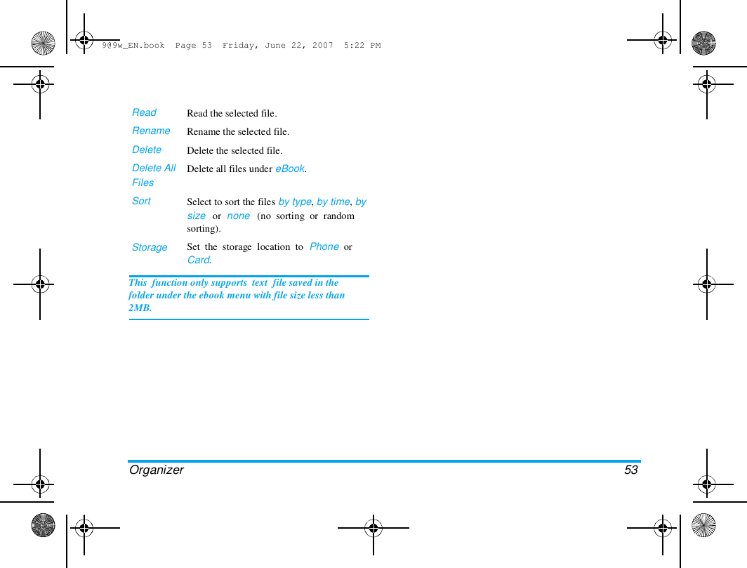 9@9w_EN.book  Page 53  Friday, June 22, 2007  5:22 PM  Read  Rename  Delete  Delete All  Files  Sort  Storage  Read the selected file.  Rename the selected file.  Delete the selected file.  Delete all files under eBook.   Select to sort the files by type, by time, by  size   or  none   (no  sorting  or  random  sorting).  Set  the  storage  location  to  Phone  or  Card.  This  function only supports  text  file saved in the  folder under the ebook menu with file size less than  2MB.  Organizer   53  